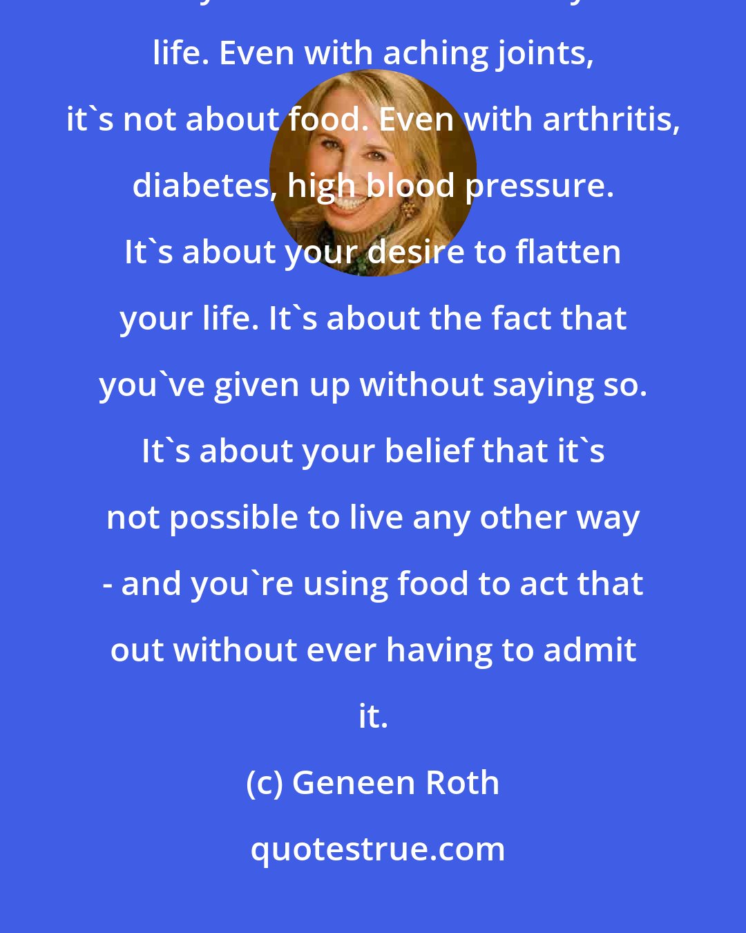 Geneen Roth: Weight (too much or too little) is a by-product. Weight is what happens when you use food to flatten your life. Even with aching joints, it's not about food. Even with arthritis, diabetes, high blood pressure. It's about your desire to flatten your life. It's about the fact that you've given up without saying so. It's about your belief that it's not possible to live any other way - and you're using food to act that out without ever having to admit it.