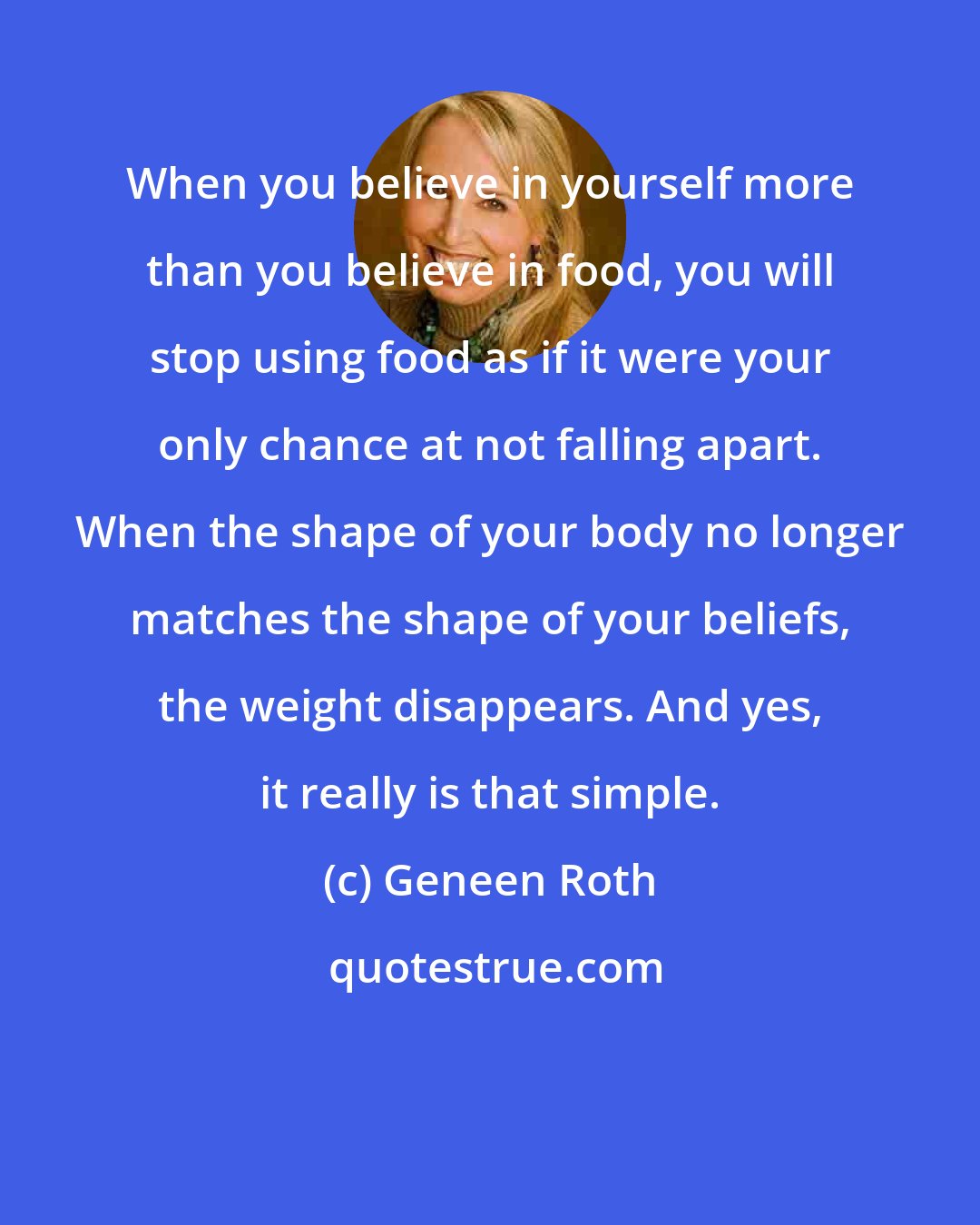 Geneen Roth: When you believe in yourself more than you believe in food, you will stop using food as if it were your only chance at not falling apart. When the shape of your body no longer matches the shape of your beliefs, the weight disappears. And yes, it really is that simple.