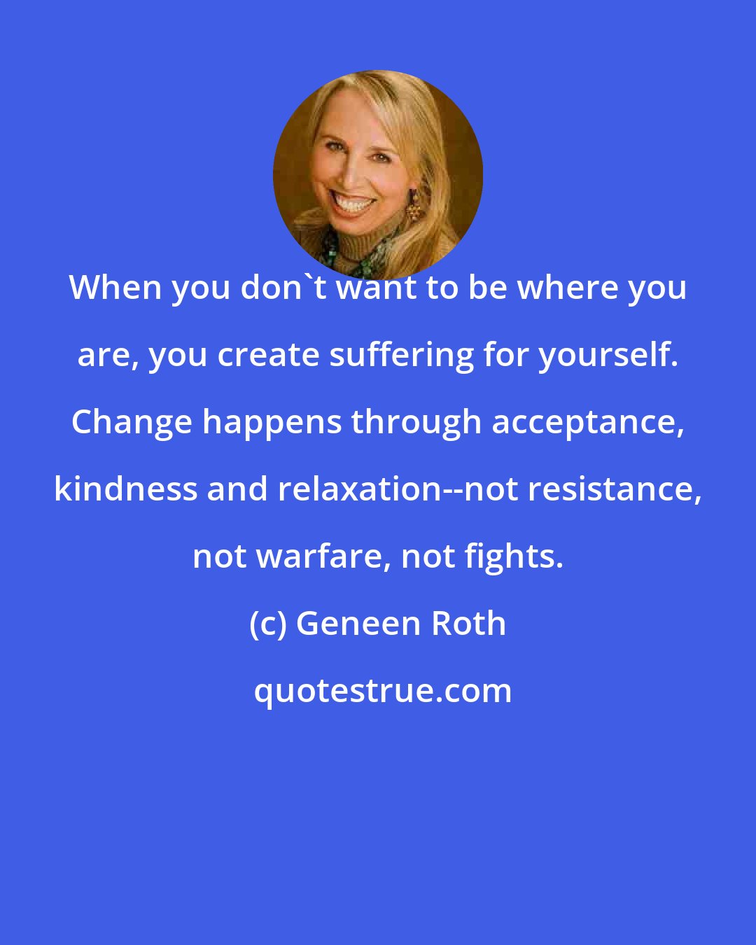 Geneen Roth: When you don't want to be where you are, you create suffering for yourself. Change happens through acceptance, kindness and relaxation--not resistance, not warfare, not fights.