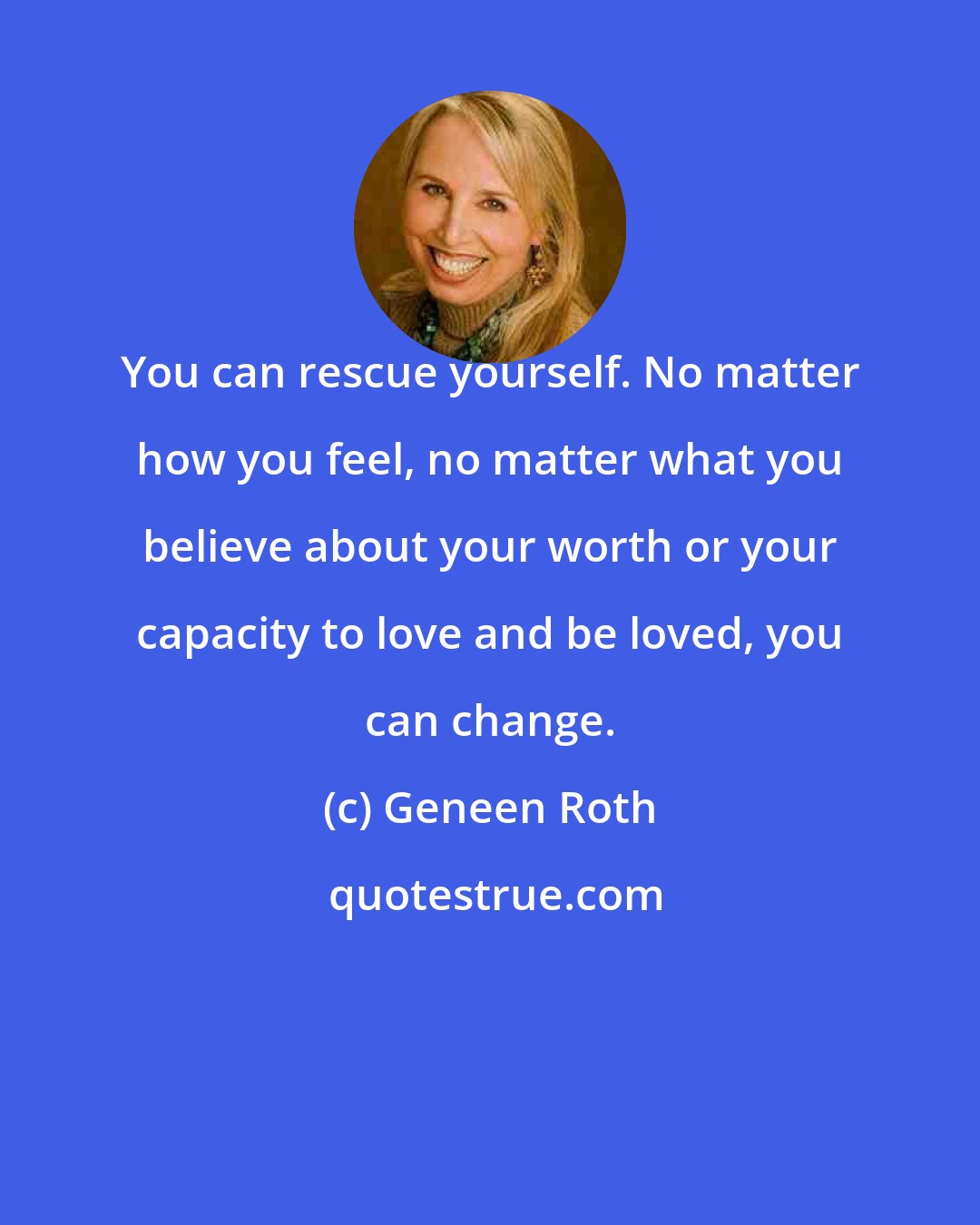 Geneen Roth: You can rescue yourself. No matter how you feel, no matter what you believe about your worth or your capacity to love and be loved, you can change.