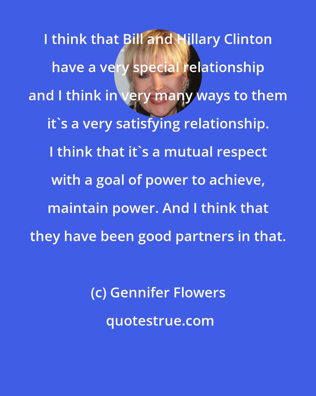 Gennifer Flowers: I think that Bill and Hillary Clinton have a very special relationship and I think in very many ways to them it's a very satisfying relationship. I think that it's a mutual respect with a goal of power to achieve, maintain power. And I think that they have been good partners in that.