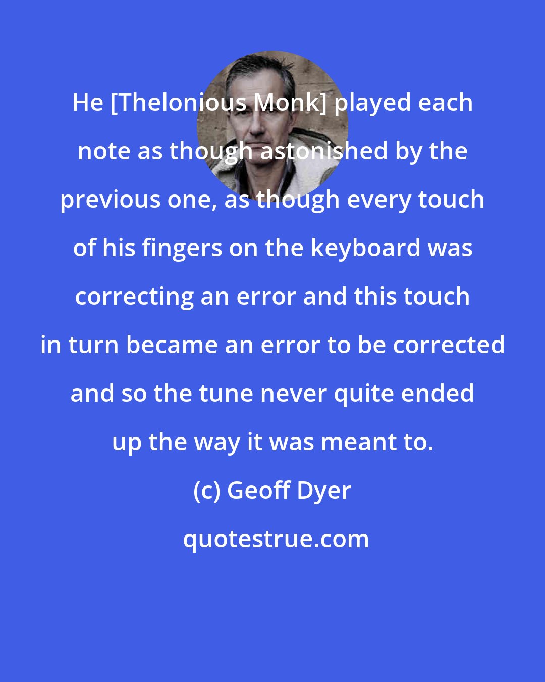 Geoff Dyer: He [Thelonious Monk] played each note as though astonished by the previous one, as though every touch of his fingers on the keyboard was correcting an error and this touch in turn became an error to be corrected and so the tune never quite ended up the way it was meant to.