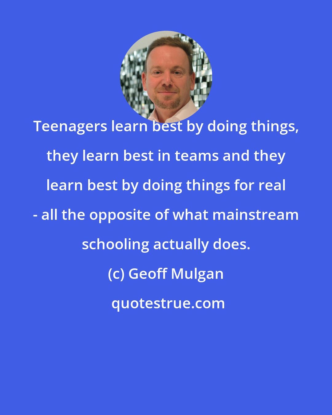 Geoff Mulgan: Teenagers learn best by doing things, they learn best in teams and they learn best by doing things for real - all the opposite of what mainstream schooling actually does.