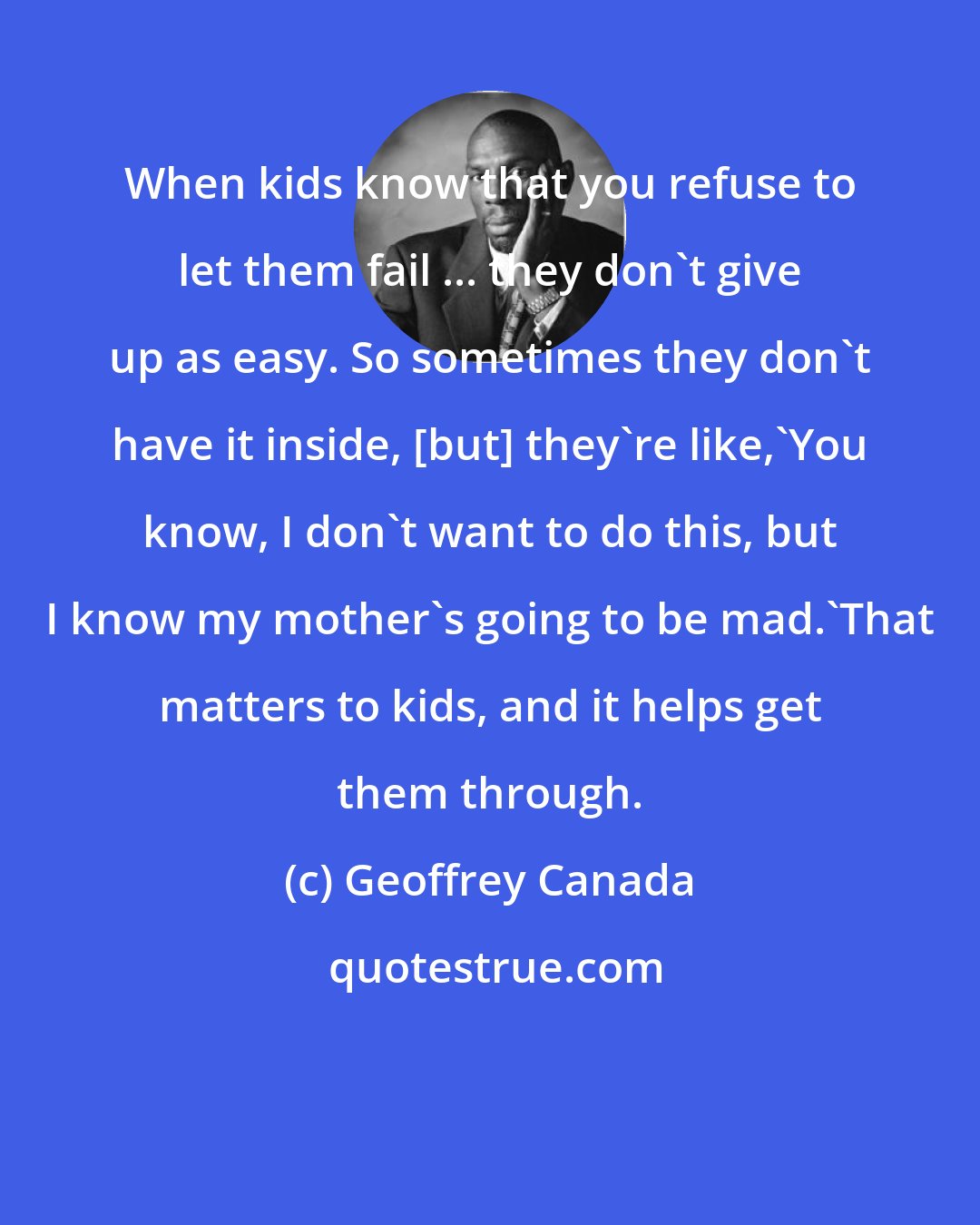 Geoffrey Canada: When kids know that you refuse to let them fail ... they don't give up as easy. So sometimes they don't have it inside, [but] they're like,'You know, I don't want to do this, but I know my mother's going to be mad.'That matters to kids, and it helps get them through.