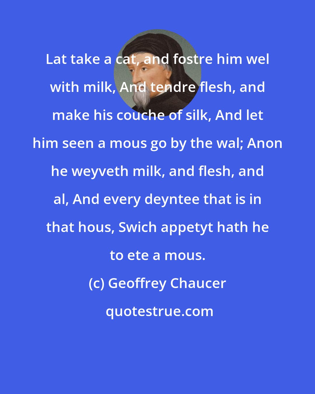 Geoffrey Chaucer: Lat take a cat, and fostre him wel with milk, And tendre flesh, and make his couche of silk, And let him seen a mous go by the wal; Anon he weyveth milk, and flesh, and al, And every deyntee that is in that hous, Swich appetyt hath he to ete a mous.