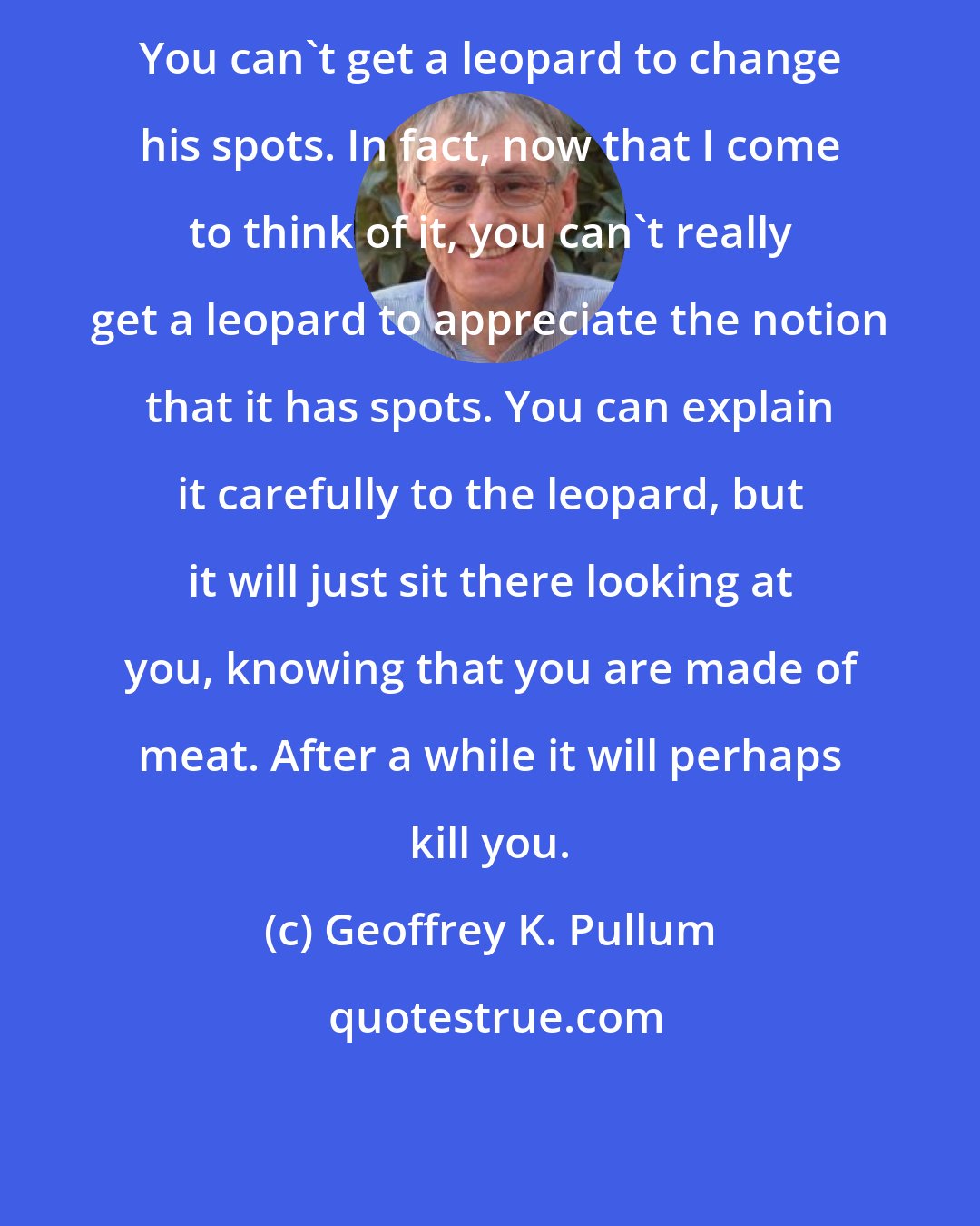 Geoffrey K. Pullum: You can't get a leopard to change his spots. In fact, now that I come to think of it, you can't really get a leopard to appreciate the notion that it has spots. You can explain it carefully to the leopard, but it will just sit there looking at you, knowing that you are made of meat. After a while it will perhaps kill you.
