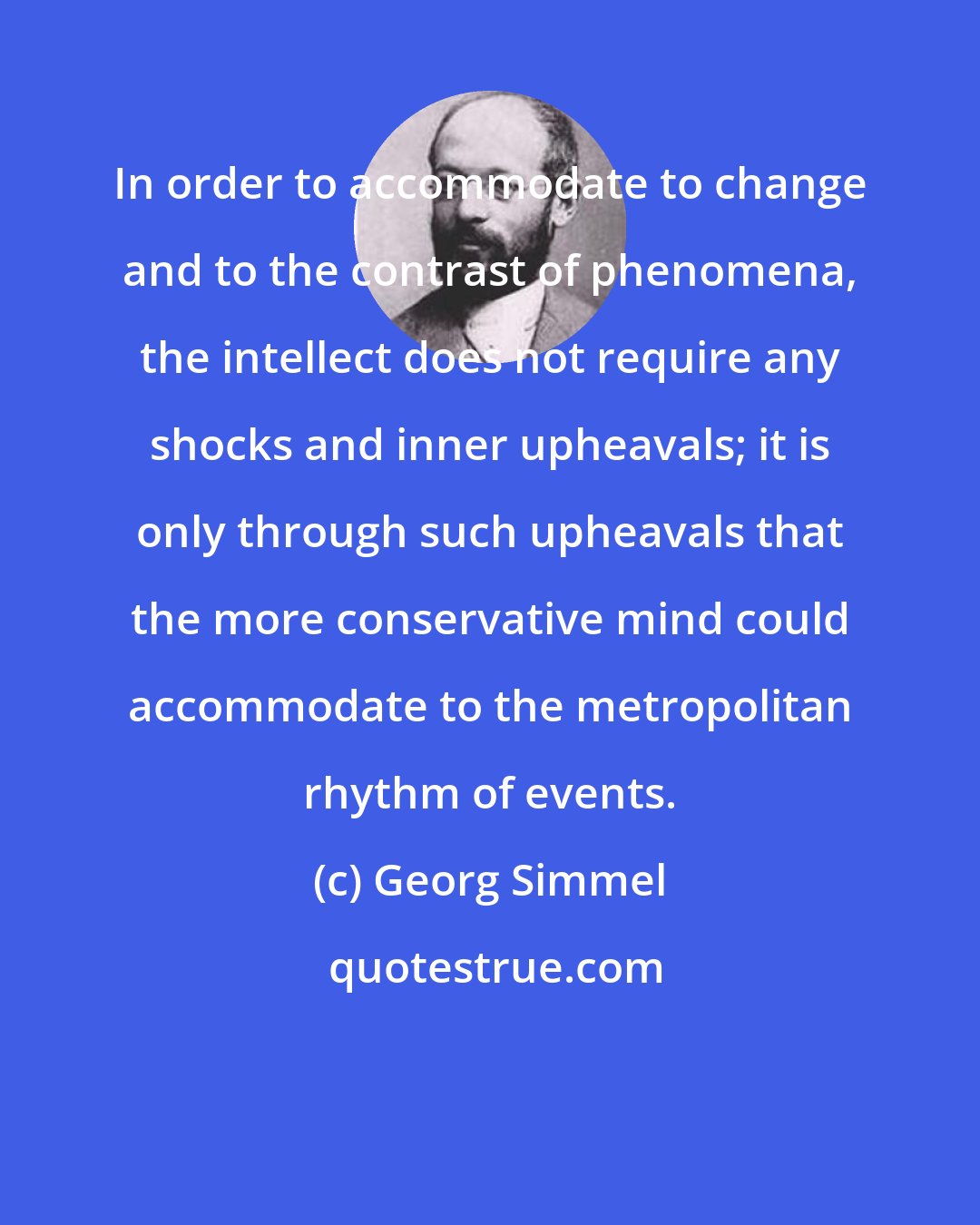 Georg Simmel: In order to accommodate to change and to the contrast of phenomena, the intellect does not require any shocks and inner upheavals; it is only through such upheavals that the more conservative mind could accommodate to the metropolitan rhythm of events.