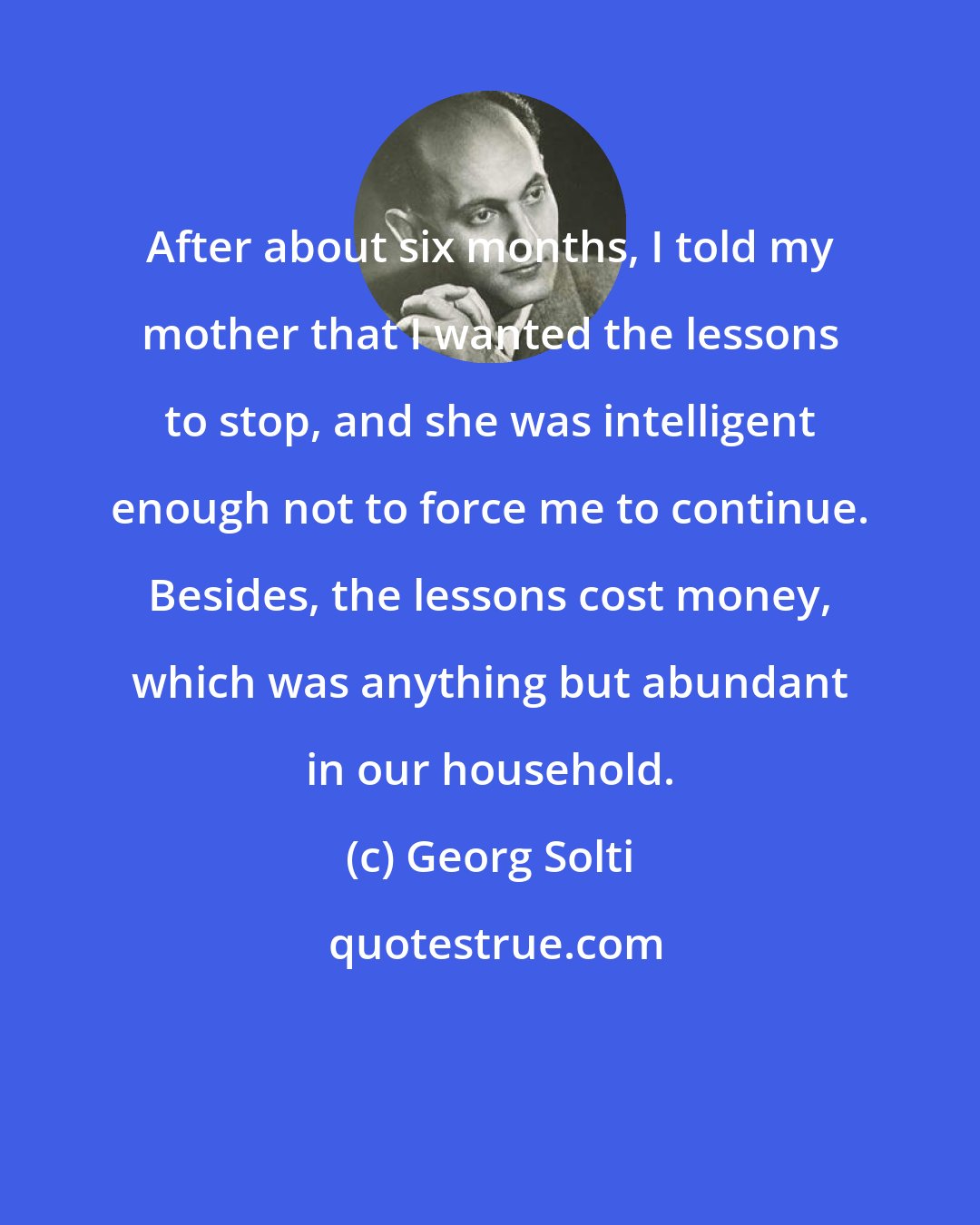 Georg Solti: After about six months, I told my mother that I wanted the lessons to stop, and she was intelligent enough not to force me to continue. Besides, the lessons cost money, which was anything but abundant in our household.