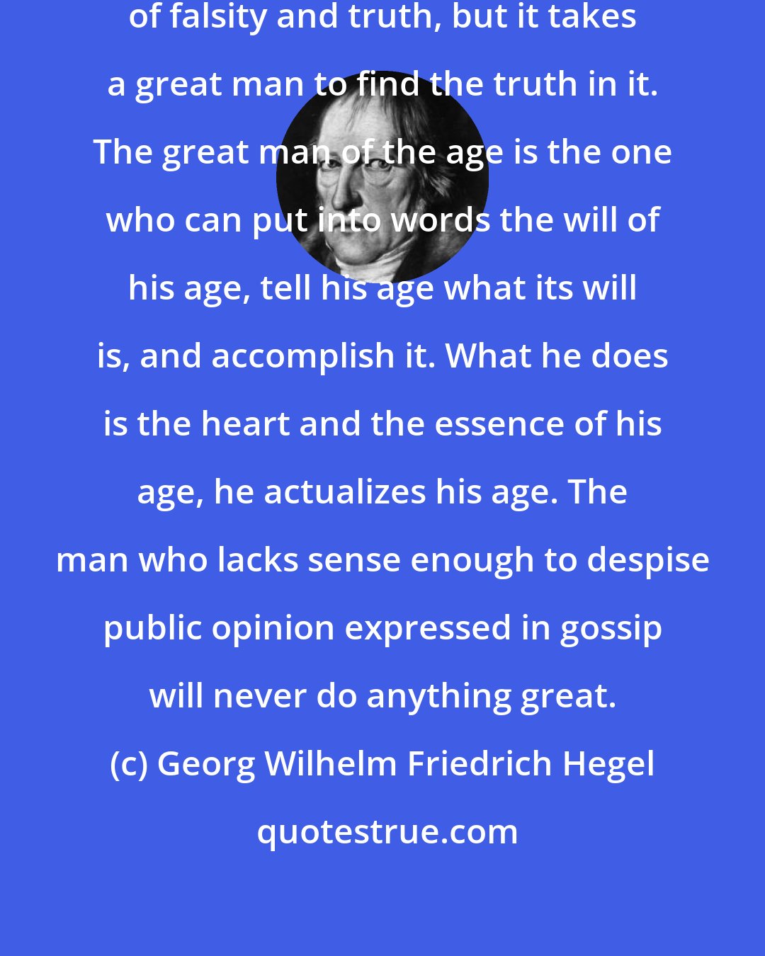 Georg Wilhelm Friedrich Hegel: Public opinion contains all kinds of falsity and truth, but it takes a great man to find the truth in it. The great man of the age is the one who can put into words the will of his age, tell his age what its will is, and accomplish it. What he does is the heart and the essence of his age, he actualizes his age. The man who lacks sense enough to despise public opinion expressed in gossip will never do anything great.