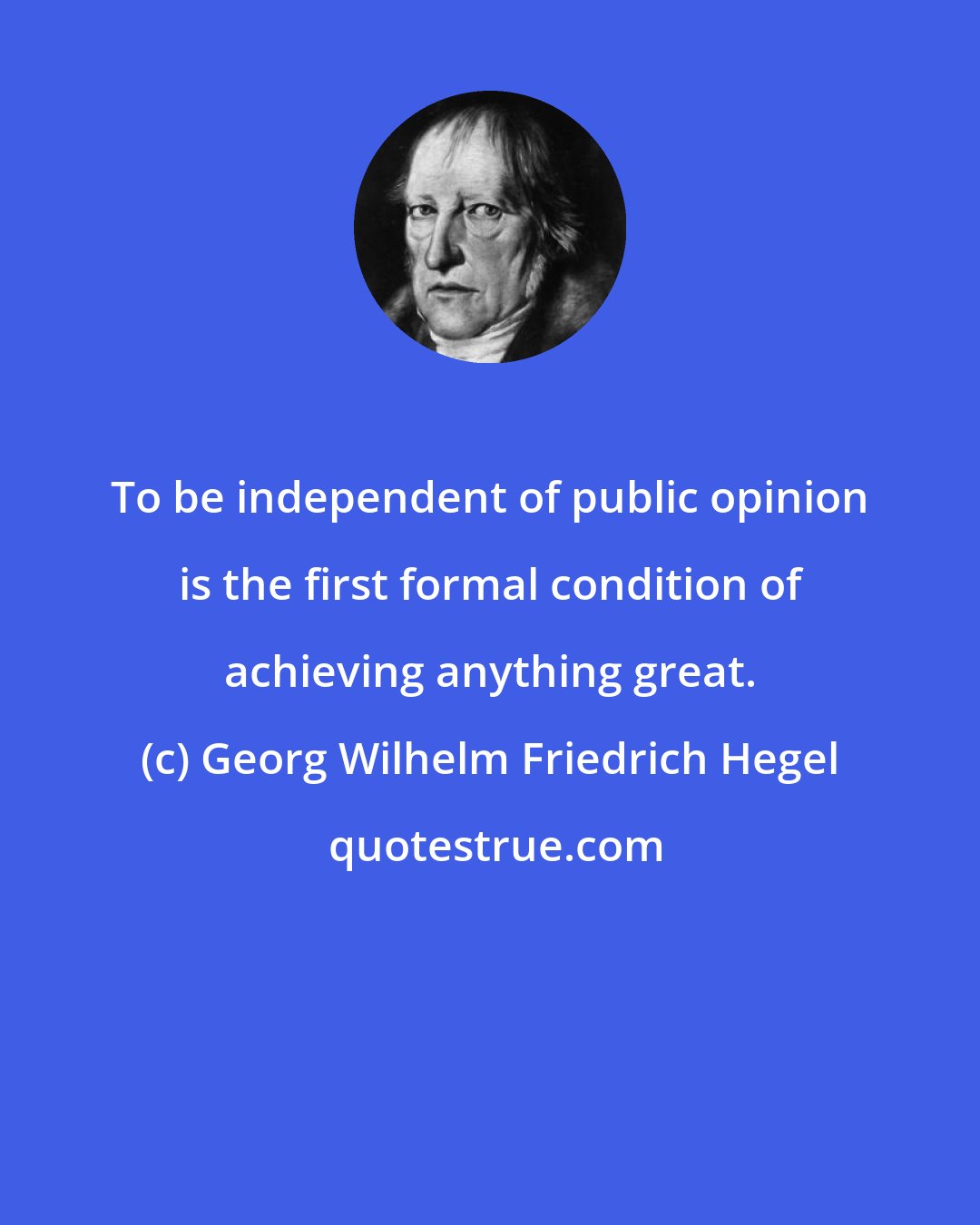 Georg Wilhelm Friedrich Hegel: To be independent of public opinion is the first formal condition of achieving anything great.