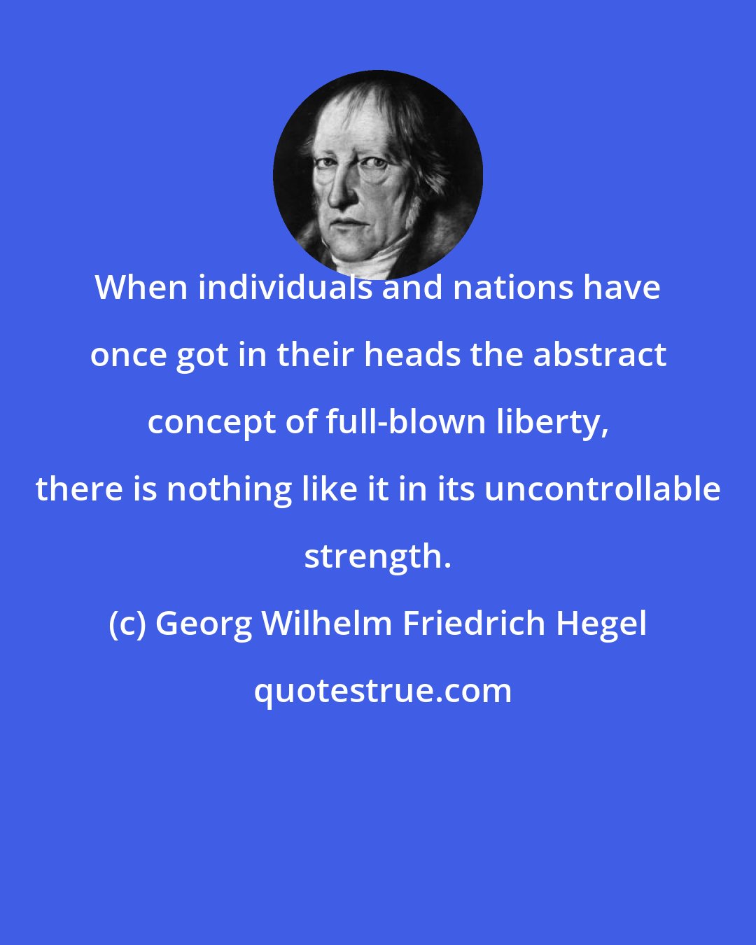 Georg Wilhelm Friedrich Hegel: When individuals and nations have once got in their heads the abstract concept of full-blown liberty, there is nothing like it in its uncontrollable strength.