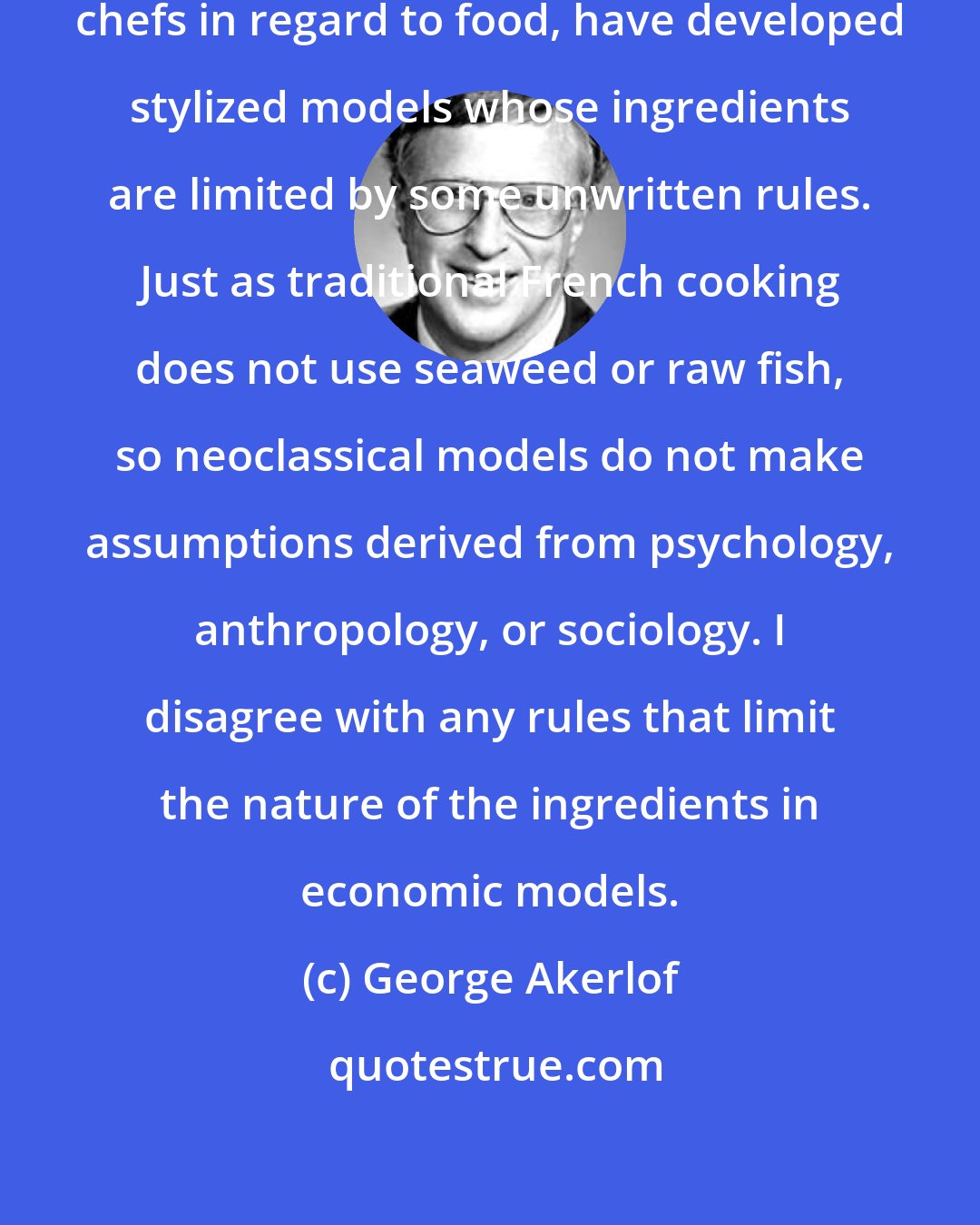 George Akerlof: Economic theorists, like French chefs in regard to food, have developed stylized models whose ingredients are limited by some unwritten rules. Just as traditional French cooking does not use seaweed or raw fish, so neoclassical models do not make assumptions derived from psychology, anthropology, or sociology. I disagree with any rules that limit the nature of the ingredients in economic models.