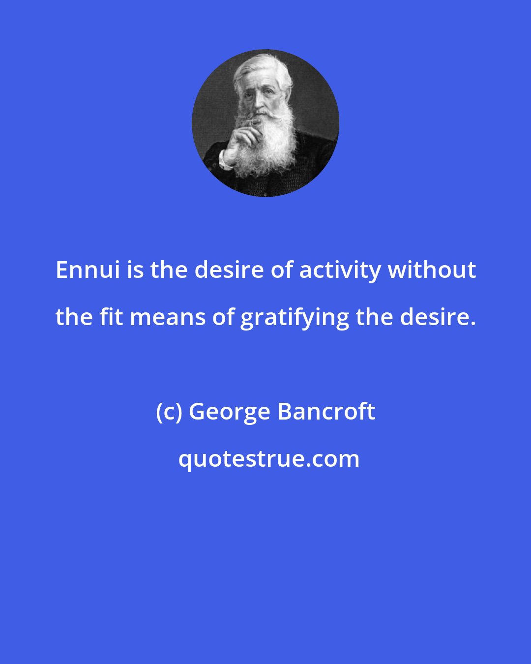 George Bancroft: Ennui is the desire of activity without the fit means of gratifying the desire.