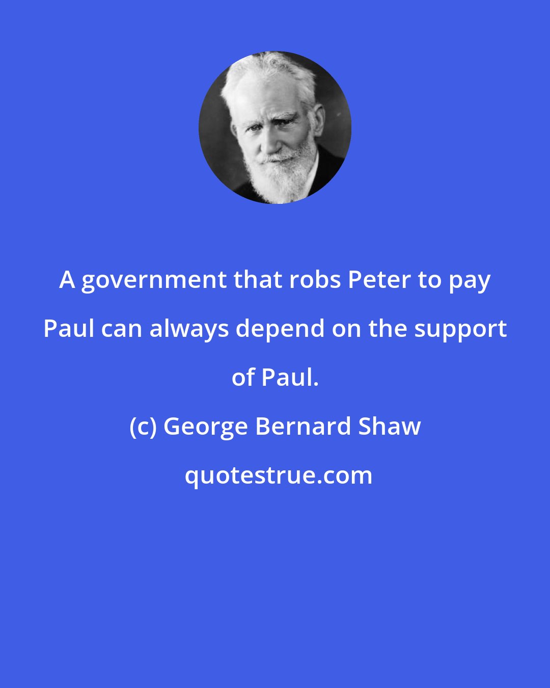 George Bernard Shaw: A government that robs Peter to pay Paul can always depend on the support of Paul.