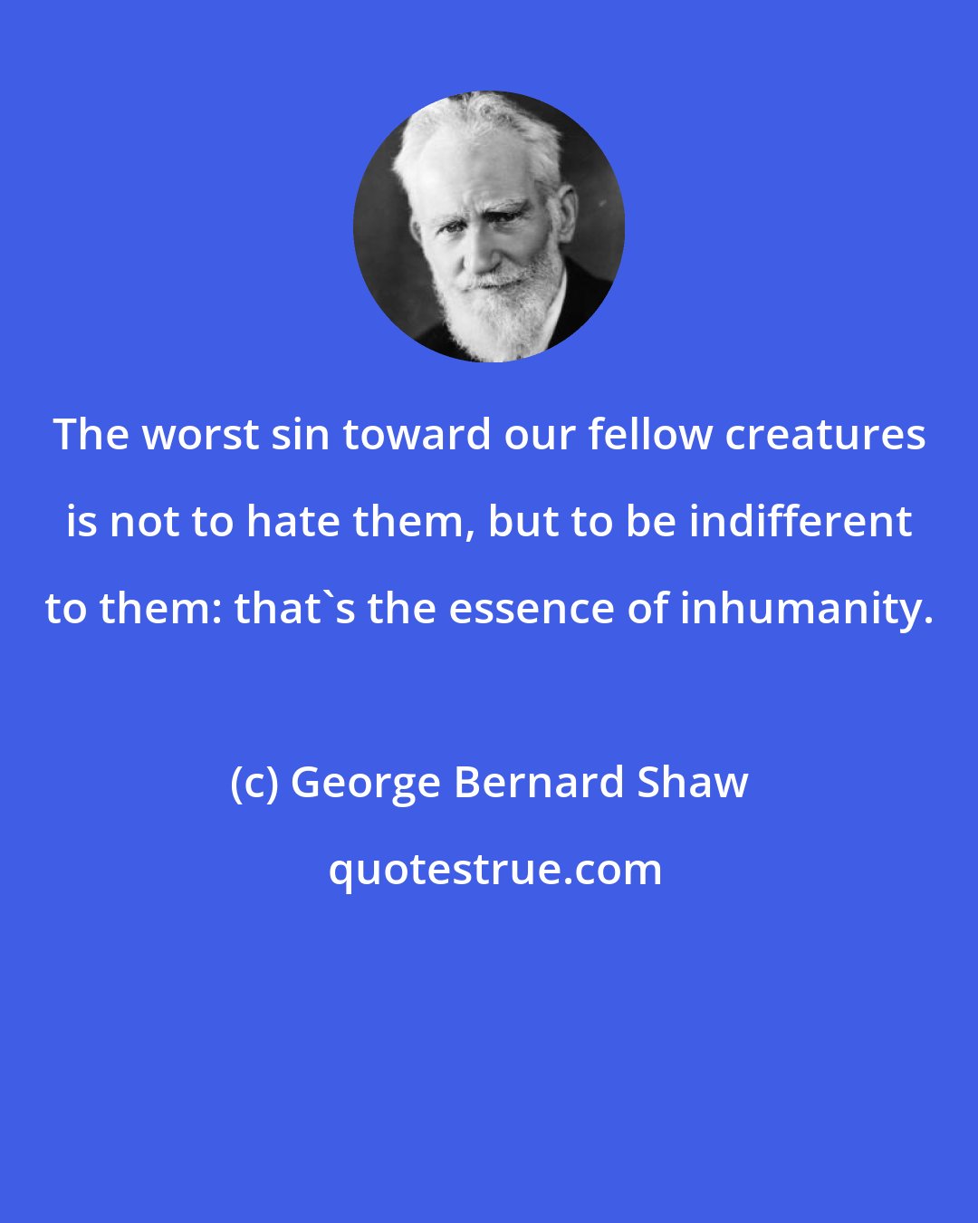 George Bernard Shaw: The worst sin toward our fellow creatures is not to hate them, but to be indifferent to them: that's the essence of inhumanity.