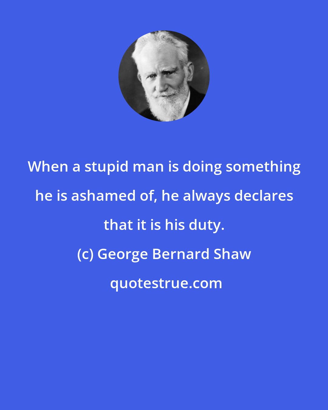 George Bernard Shaw: When a stupid man is doing something he is ashamed of, he always declares that it is his duty.
