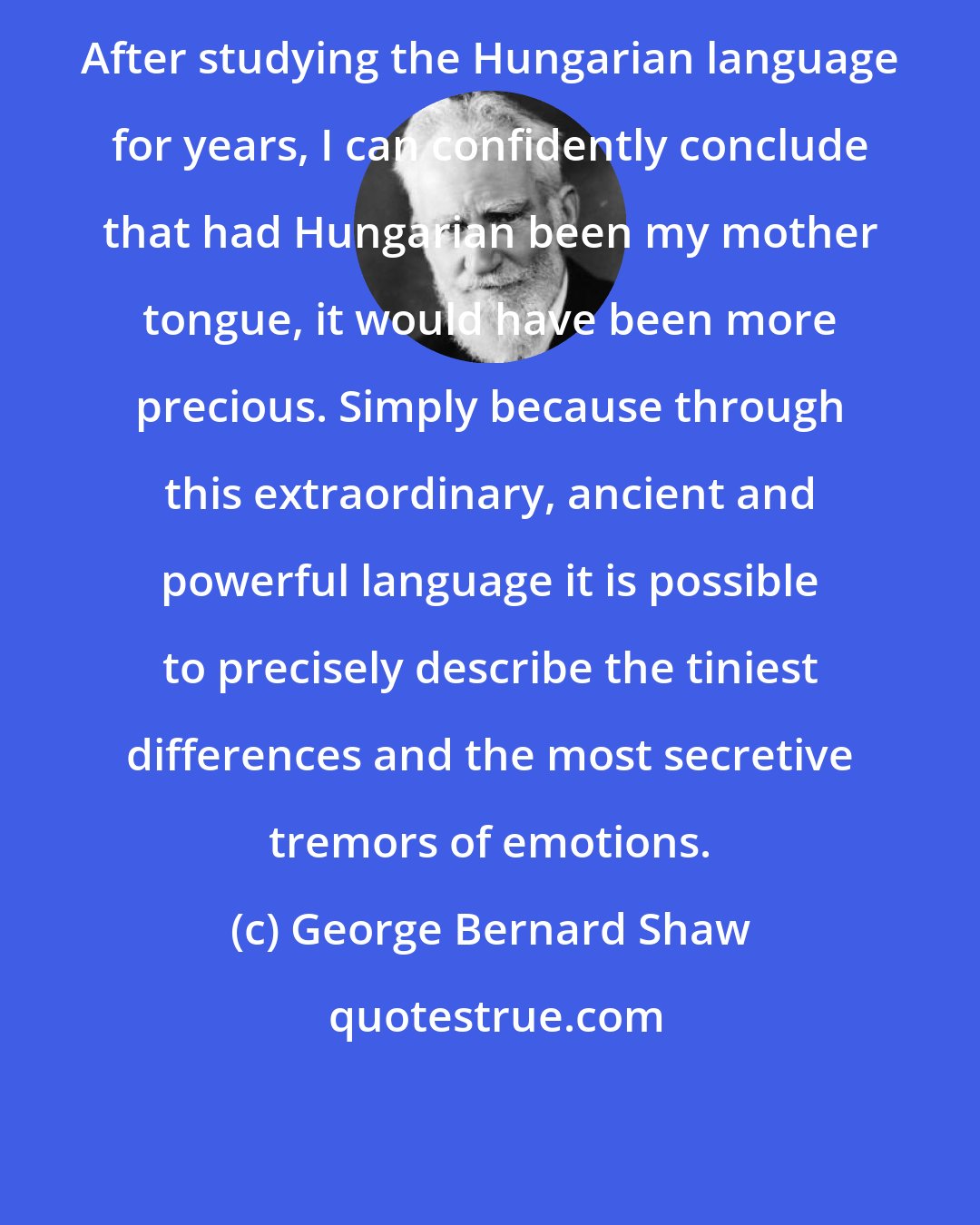 George Bernard Shaw: After studying the Hungarian language for years, I can confidently conclude that had Hungarian been my mother tongue, it would have been more precious. Simply because through this extraordinary, ancient and powerful language it is possible to precisely describe the tiniest differences and the most secretive tremors of emotions.