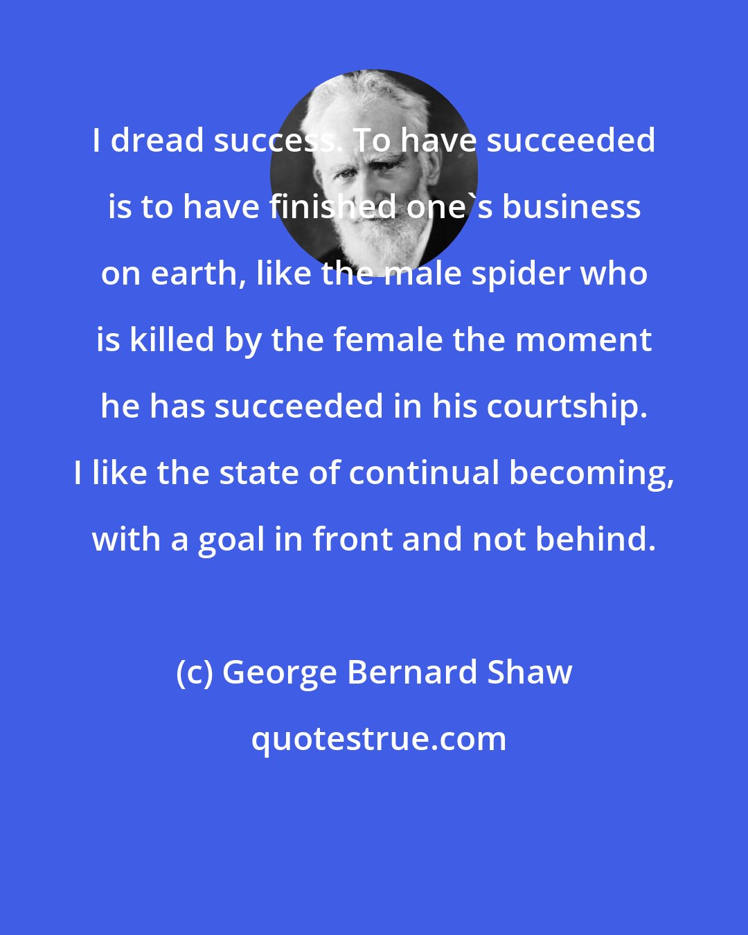 George Bernard Shaw: I dread success. To have succeeded is to have finished one's business on earth, like the male spider who is killed by the female the moment he has succeeded in his courtship. I like the state of continual becoming, with a goal in front and not behind.