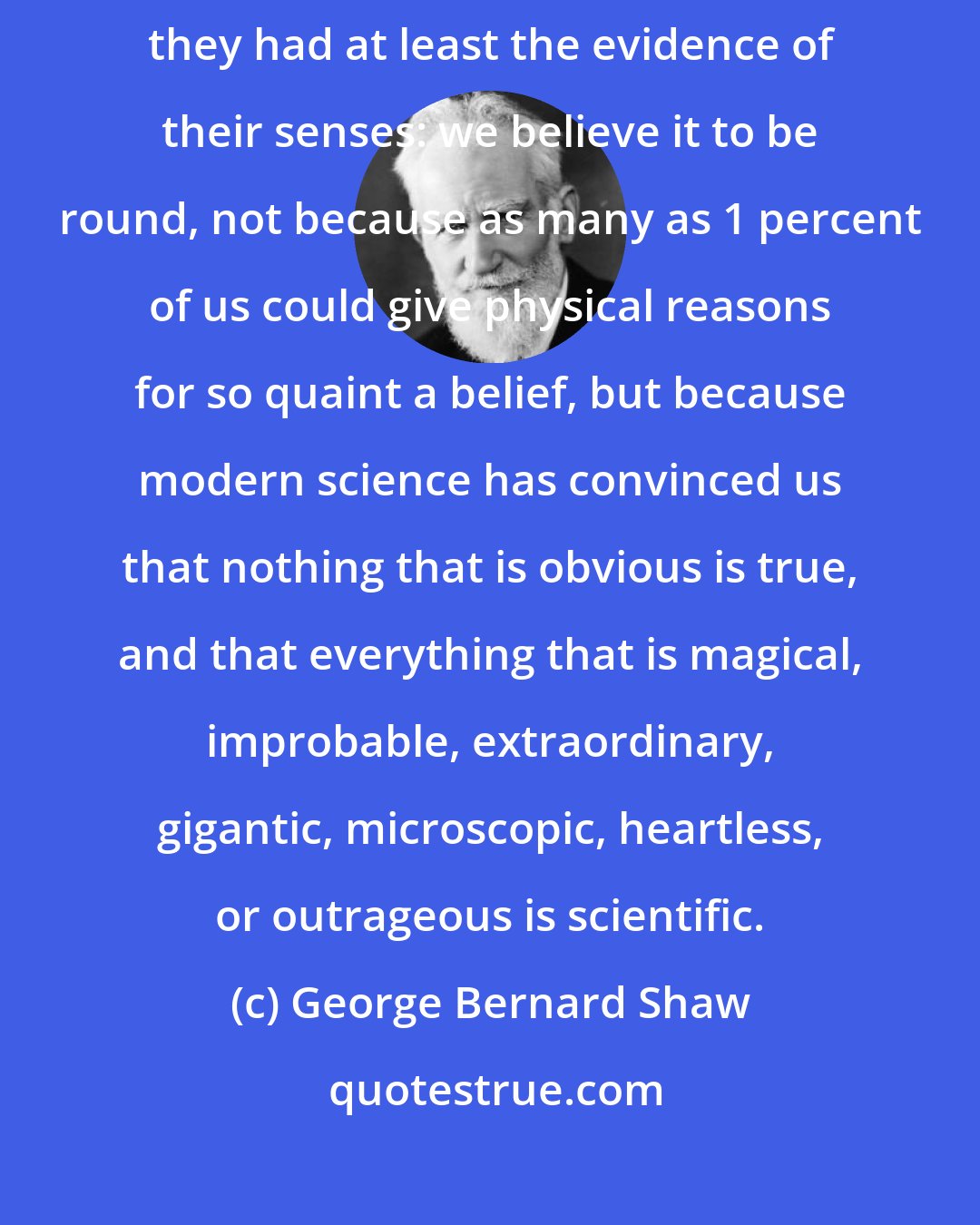 George Bernard Shaw: In the Middle Ages people believed that the earth was flat, for which they had at least the evidence of their senses: we believe it to be round, not because as many as 1 percent of us could give physical reasons for so quaint a belief, but because modern science has convinced us that nothing that is obvious is true, and that everything that is magical, improbable, extraordinary, gigantic, microscopic, heartless, or outrageous is scientific.