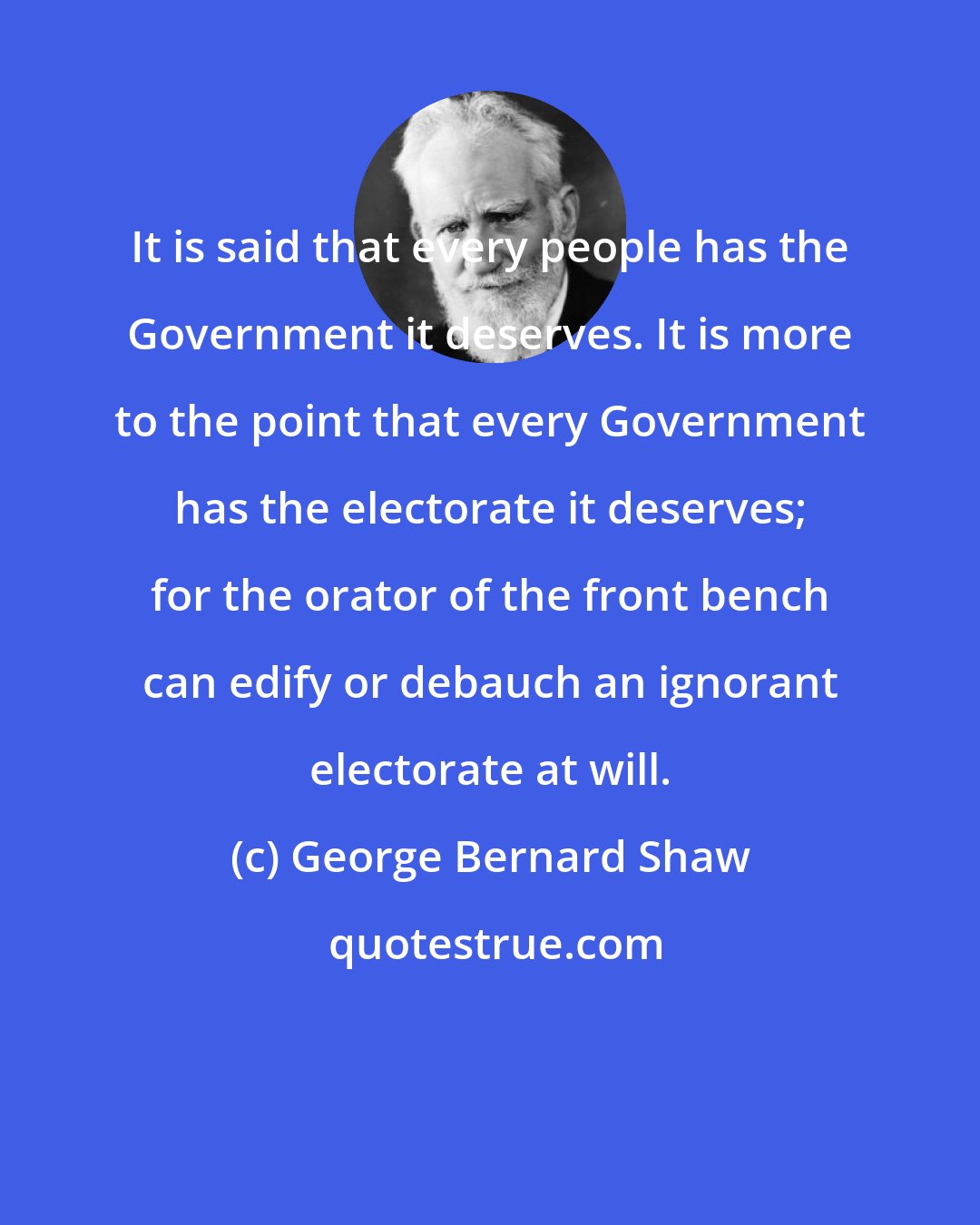 George Bernard Shaw: It is said that every people has the Government it deserves. It is more to the point that every Government has the electorate it deserves; for the orator of the front bench can edify or debauch an ignorant electorate at will.