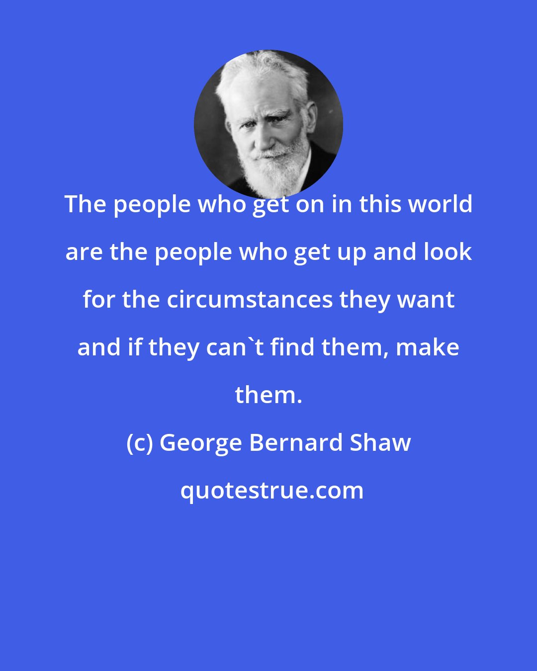George Bernard Shaw: The people who get on in this world are the people who get up and look for the circumstances they want and if they can't find them, make them.