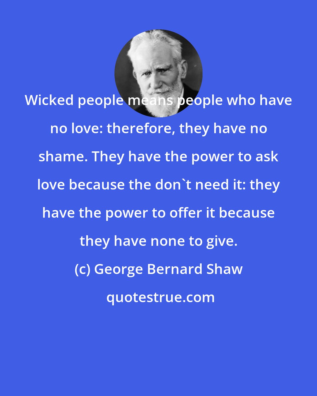 George Bernard Shaw: Wicked people means people who have no love: therefore, they have no shame. They have the power to ask love because the don't need it: they have the power to offer it because they have none to give.