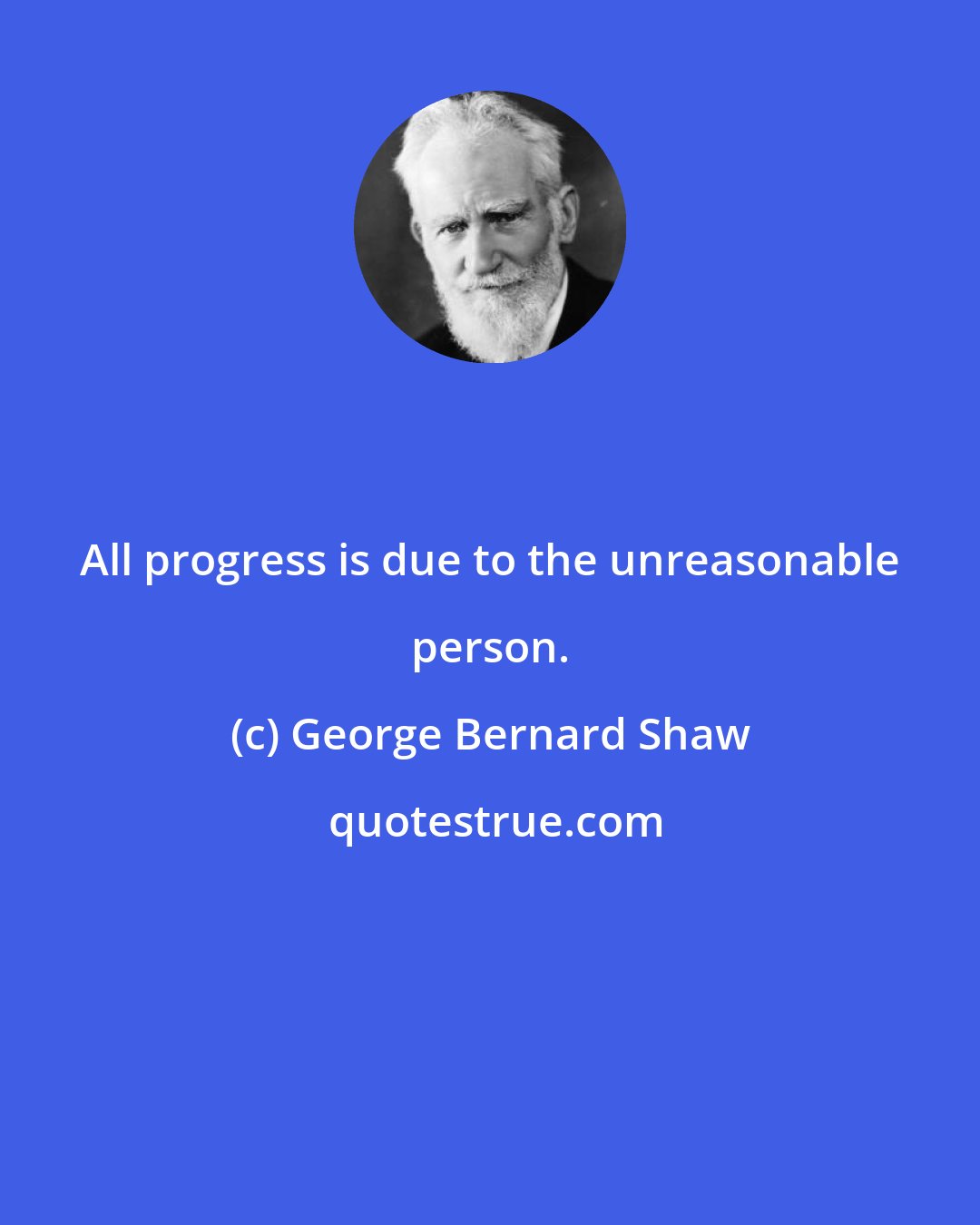 George Bernard Shaw: All progress is due to the unreasonable person.