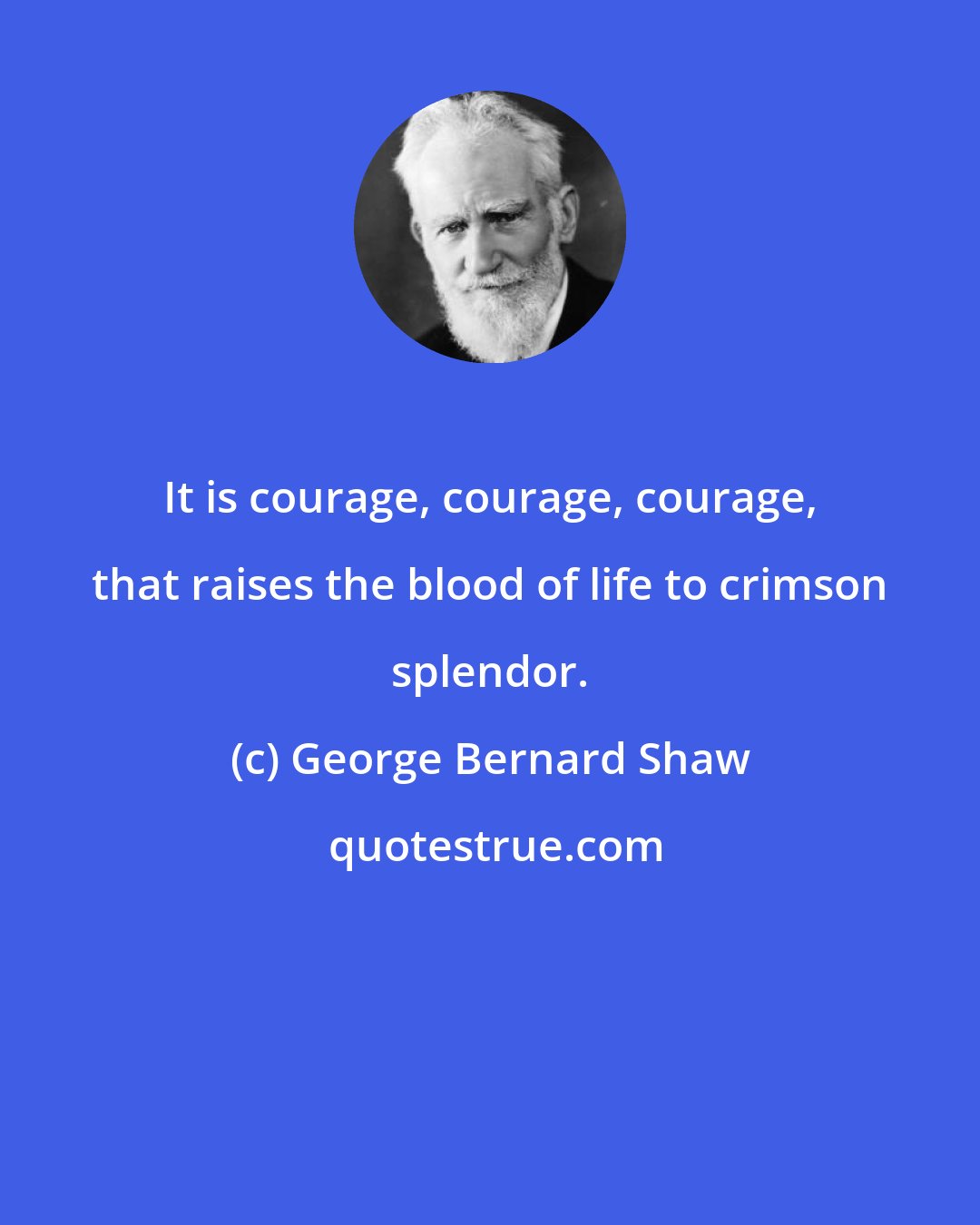 George Bernard Shaw: It is courage, courage, courage, that raises the blood of life to crimson splendor.