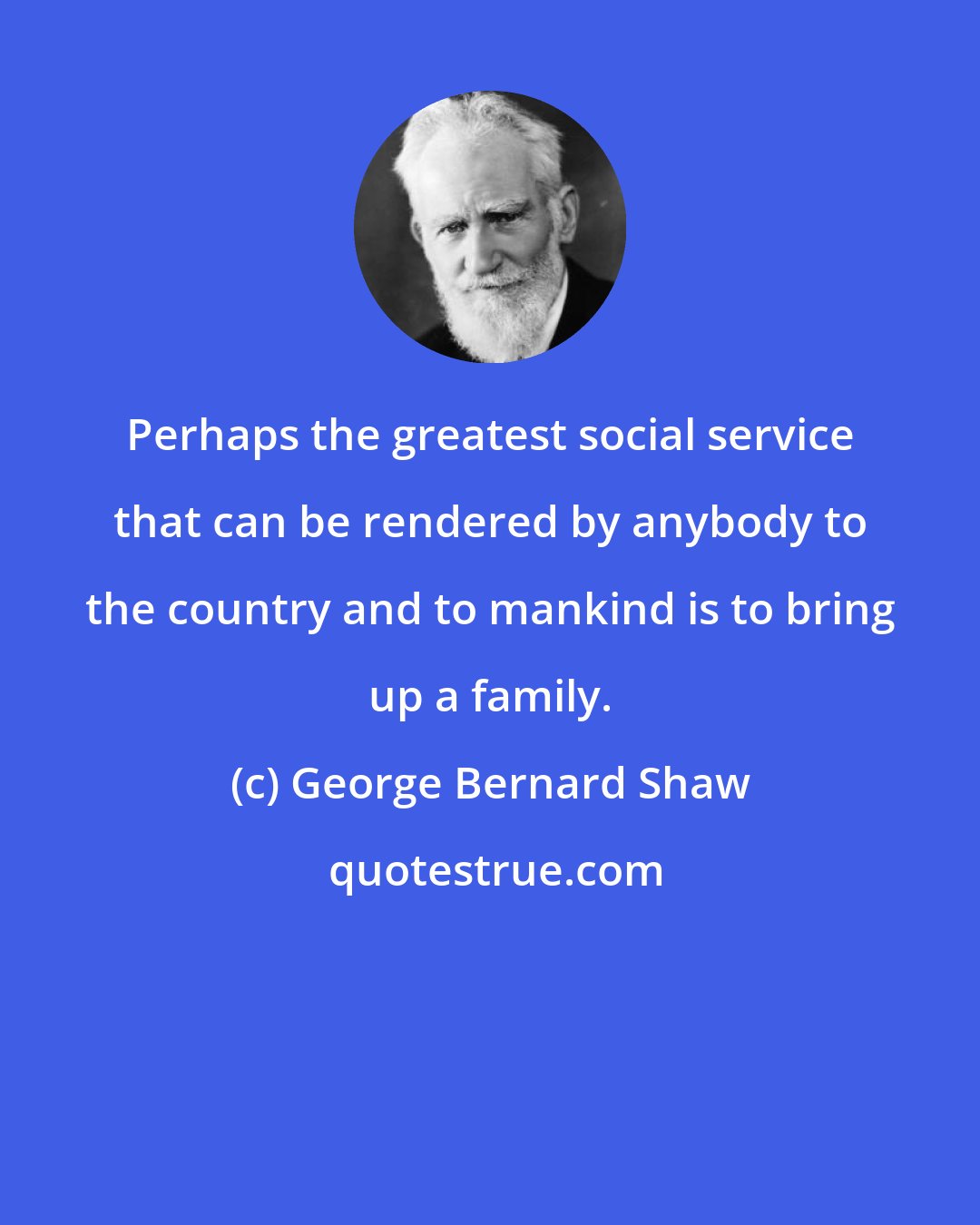 George Bernard Shaw: Perhaps the greatest social service that can be rendered by anybody to the country and to mankind is to bring up a family.