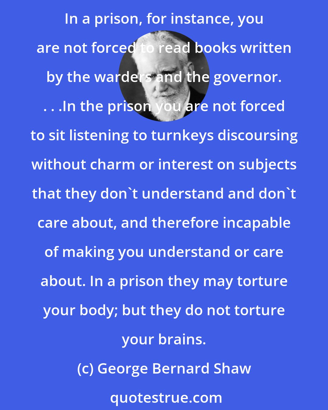 George Bernard Shaw: There is, on the whole, nothing on earth intended for innocent people so horrible as a school. To begin with, it is a prison. But in some respects more cruel than a prison. In a prison, for instance, you are not forced to read books written by the warders and the governor. . . .In the prison you are not forced to sit listening to turnkeys discoursing without charm or interest on subjects that they don't understand and don't care about, and therefore incapable of making you understand or care about. In a prison they may torture your body; but they do not torture your brains.