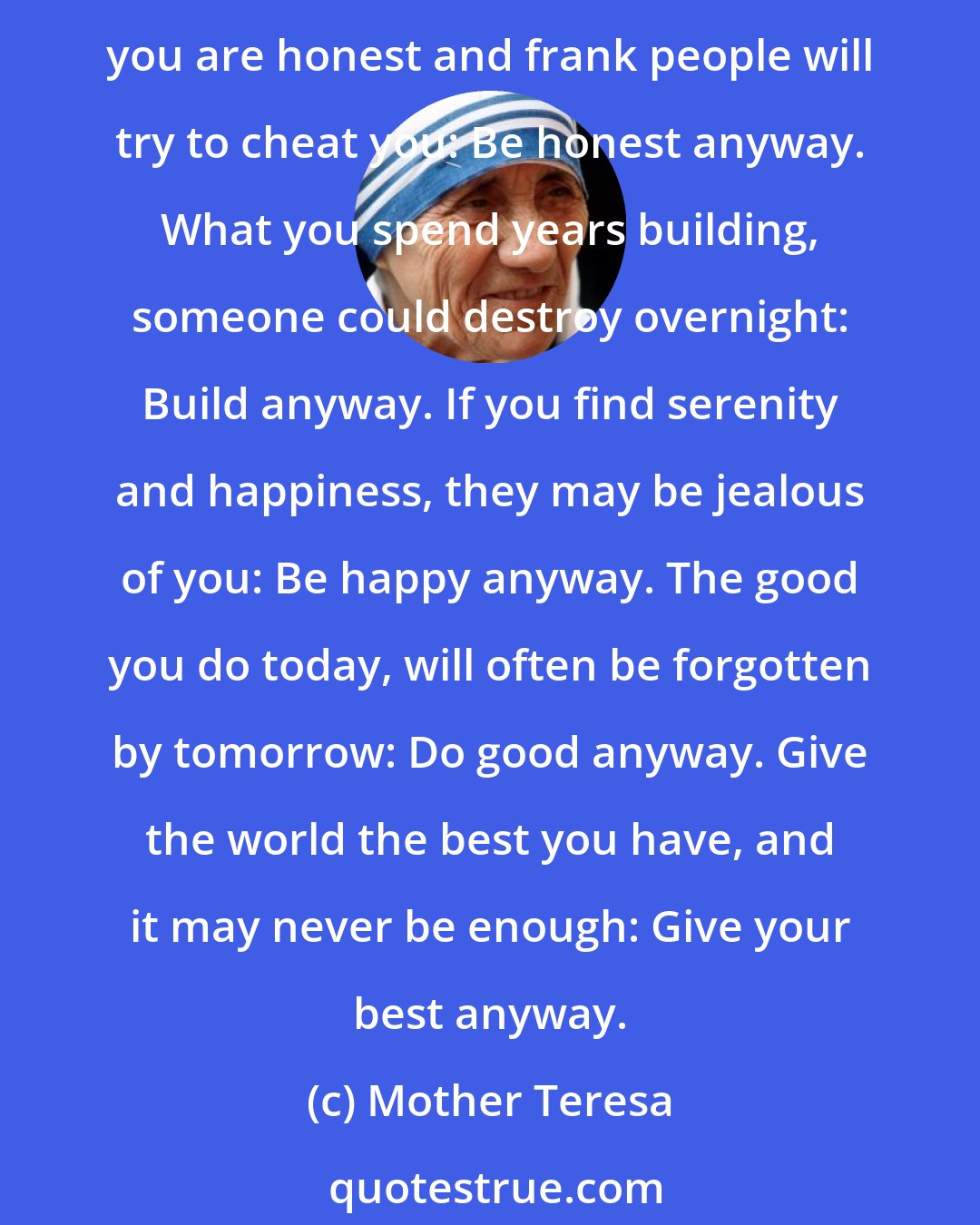 Mother Teresa: If you are kind, people may accuse you of selfish, ulterior motives: Be kind anyway. If you are successful you will win some false friends and true enemies: Succeed anyway. If you are honest and frank people will try to cheat you: Be honest anyway. What you spend years building, someone could destroy overnight: Build anyway. If you find serenity and happiness, they may be jealous of you: Be happy anyway. The good you do today, will often be forgotten by tomorrow: Do good anyway. Give the world the best you have, and it may never be enough: Give your best anyway.