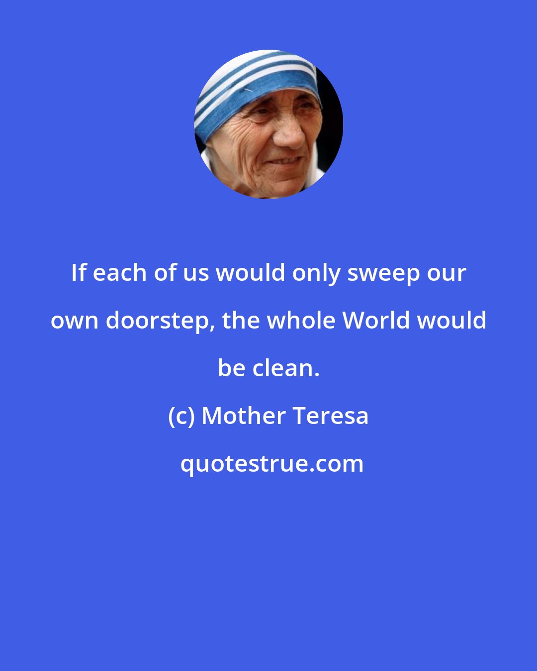 Mother Teresa: If each of us would only sweep our own doorstep, the whole World would be clean.
