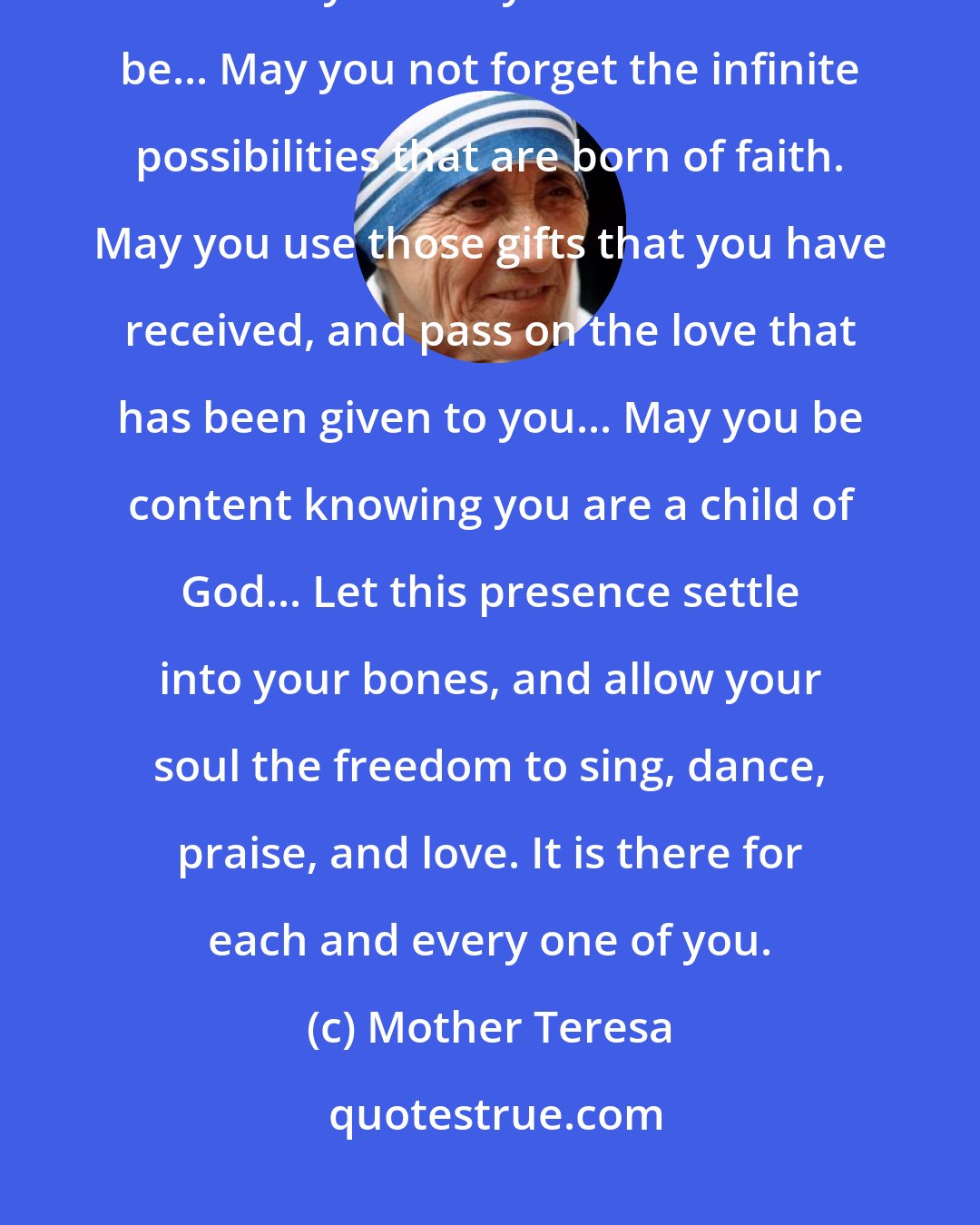Mother Teresa: May today be peace within. May you trust your highest power that you are exactly where you are meant to be... May you not forget the infinite possibilities that are born of faith. May you use those gifts that you have received, and pass on the love that has been given to you... May you be content knowing you are a child of God... Let this presence settle into your bones, and allow your soul the freedom to sing, dance, praise, and love. It is there for each and every one of you.