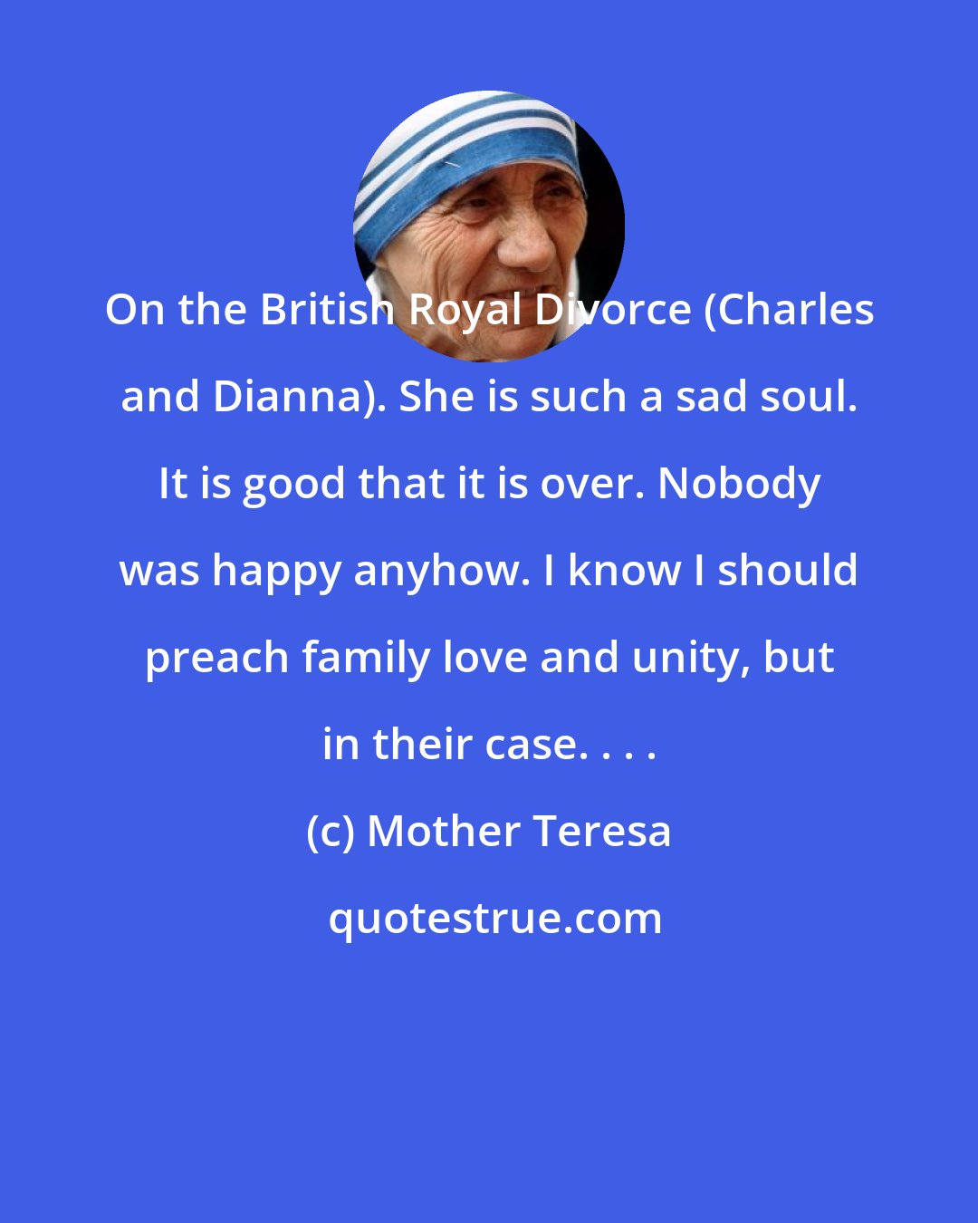 Mother Teresa: On the British Royal Divorce (Charles and Dianna). She is such a sad soul. It is good that it is over. Nobody was happy anyhow. I know I should preach family love and unity, but in their case. . . .