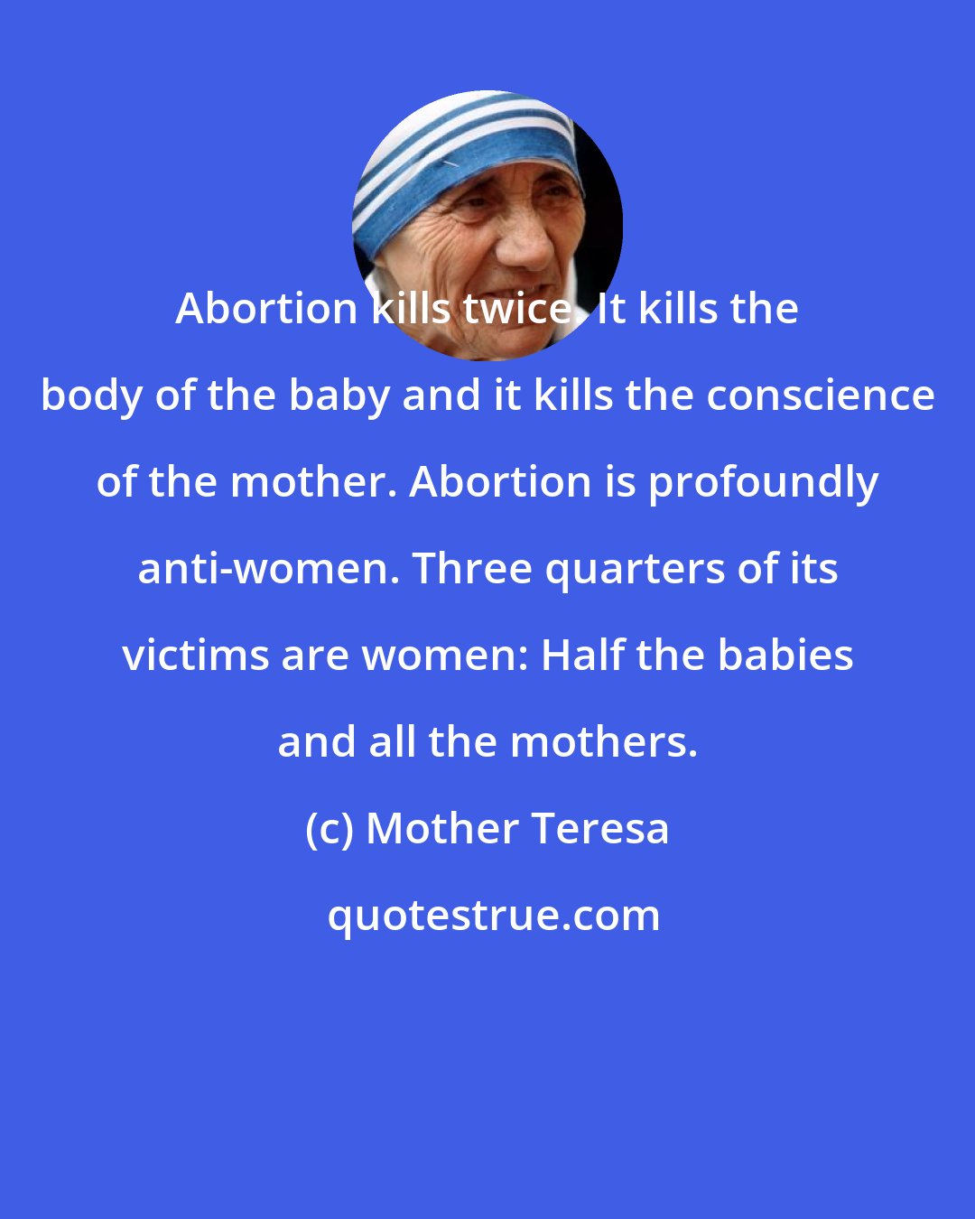 Mother Teresa: Abortion kills twice. It kills the body of the baby and it kills the conscience of the mother. Abortion is profoundly anti-women. Three quarters of its victims are women: Half the babies and all the mothers.