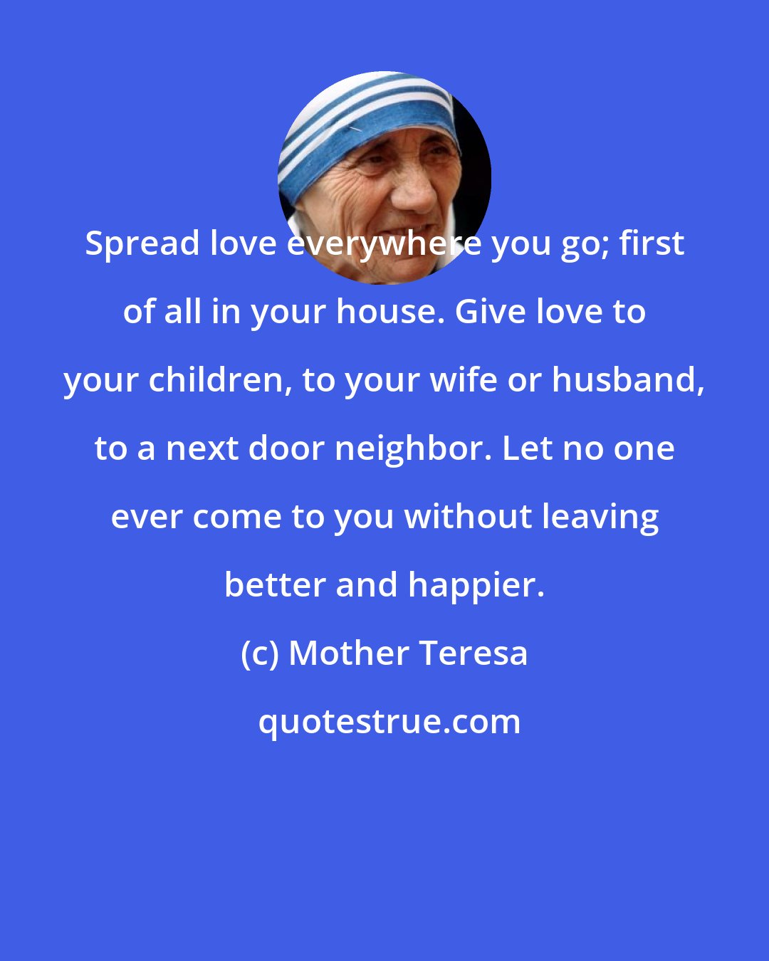 Mother Teresa: Spread love everywhere you go; first of all in your house. Give love to your children, to your wife or husband, to a next door neighbor. Let no one ever come to you without leaving better and happier.