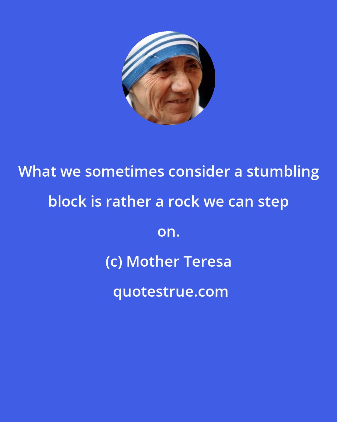 Mother Teresa: What we sometimes consider a stumbling block is rather a rock we can step on.