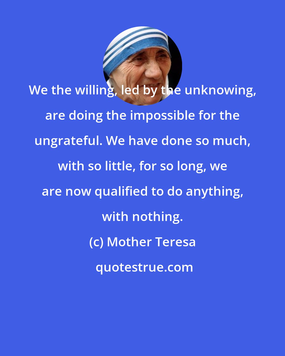 Mother Teresa: We the willing, led by the unknowing, are doing the impossible for the ungrateful. We have done so much, with so little, for so long, we are now qualified to do anything, with nothing.