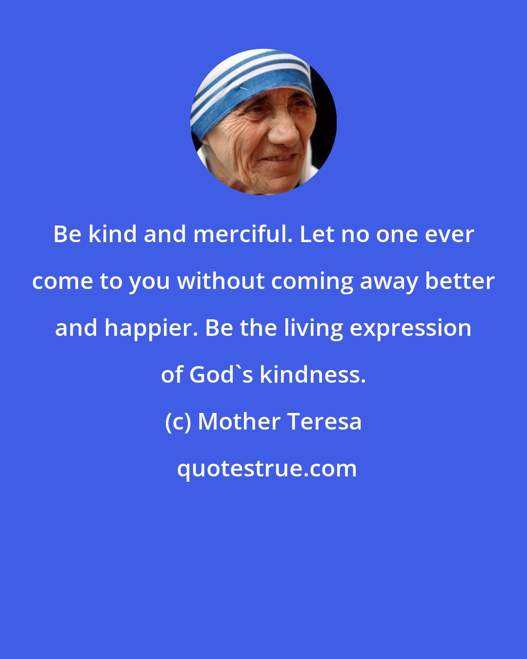 Mother Teresa: Be kind and merciful. Let no one ever come to you without coming away better and happier. Be the living expression of God's kindness.