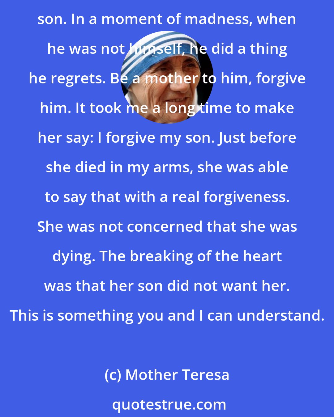 Mother Teresa: I once picked up a woman from a garbage dump and she was burning with fever; she was in her last days and her only lament was: My son did this to me. I begged her: You must forgive your son. In a moment of madness, when he was not himself, he did a thing he regrets. Be a mother to him, forgive him. It took me a long time to make her say: I forgive my son. Just before she died in my arms, she was able to say that with a real forgiveness. She was not concerned that she was dying. The breaking of the heart was that her son did not want her. This is something you and I can understand.