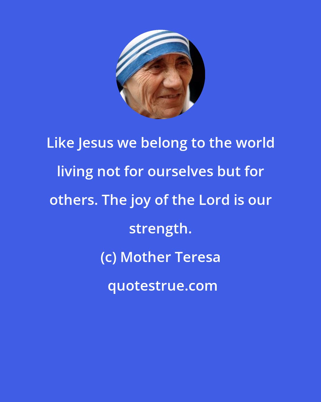 Mother Teresa: Like Jesus we belong to the world living not for ourselves but for others. The joy of the Lord is our strength.