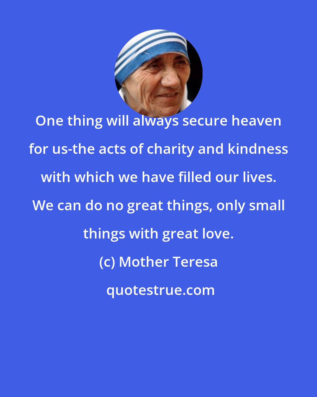 Mother Teresa: One thing will always secure heaven for us-the acts of charity and kindness with which we have filled our lives. We can do no great things, only small things with great love.