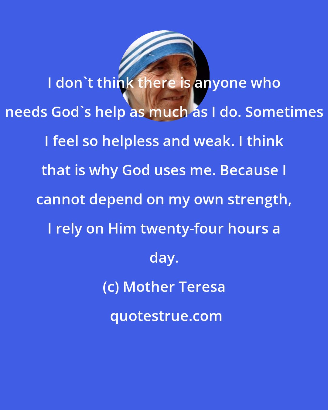 Mother Teresa: I don't think there is anyone who needs God's help as much as I do. Sometimes I feel so helpless and weak. I think that is why God uses me. Because I cannot depend on my own strength, I rely on Him twenty-four hours a day.