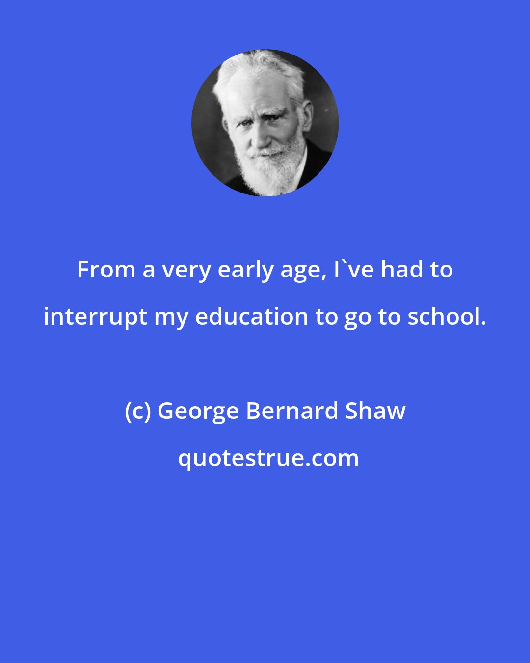 George Bernard Shaw: From a very early age, I've had to interrupt my education to go to school.