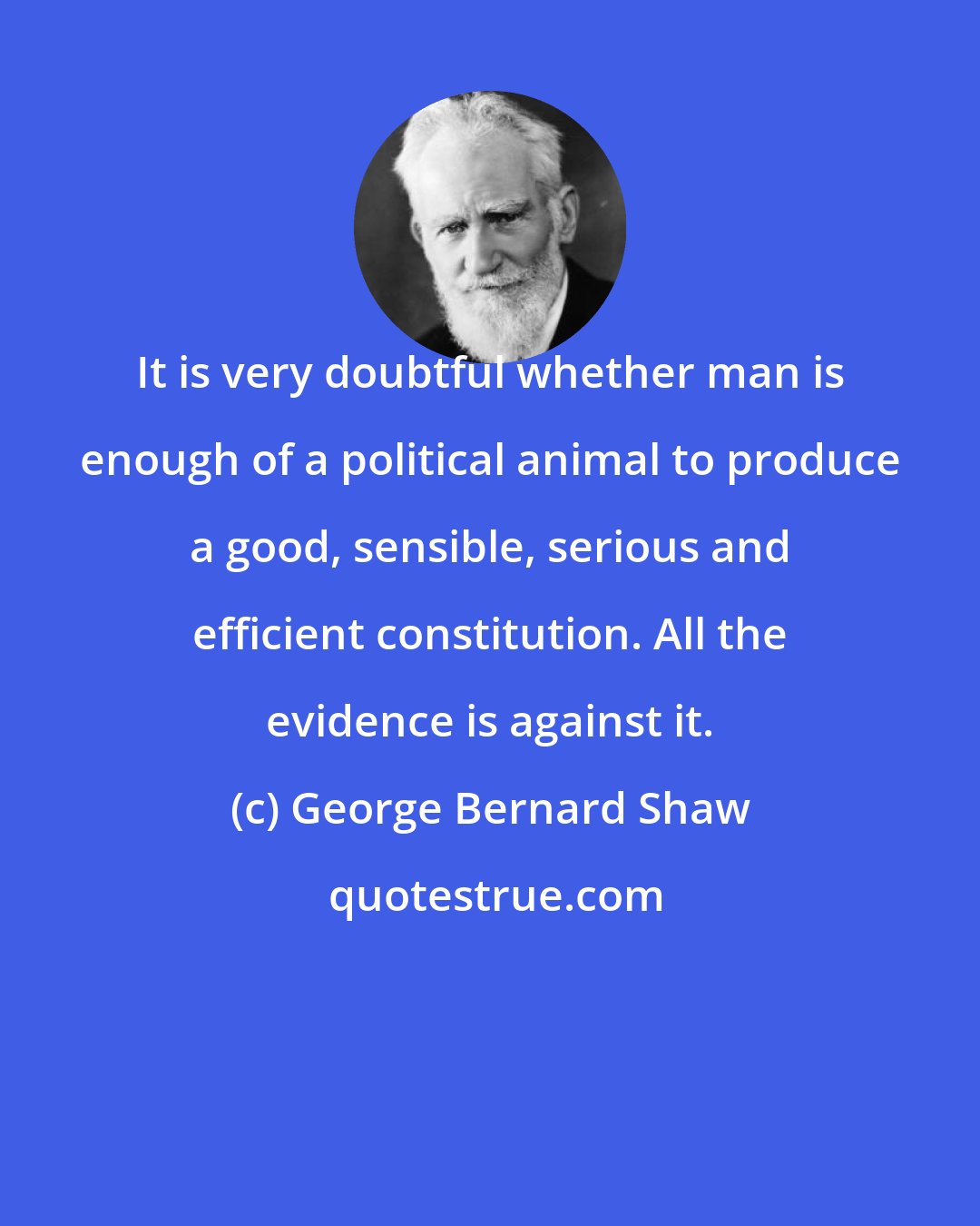 George Bernard Shaw: It is very doubtful whether man is enough of a political animal to produce a good, sensible, serious and efficient constitution. All the evidence is against it.