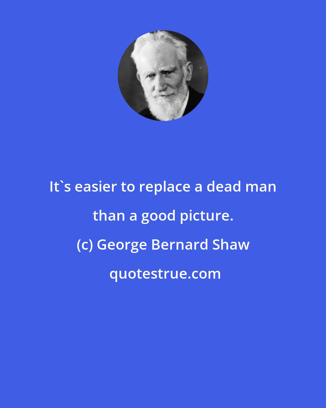 George Bernard Shaw: It's easier to replace a dead man than a good picture.