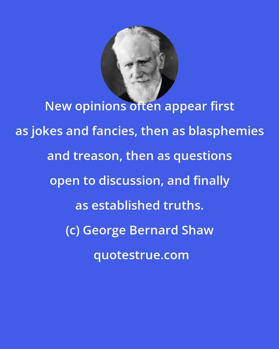 George Bernard Shaw: New opinions often appear first as jokes and fancies, then as blasphemies and treason, then as questions open to discussion, and finally as established truths.