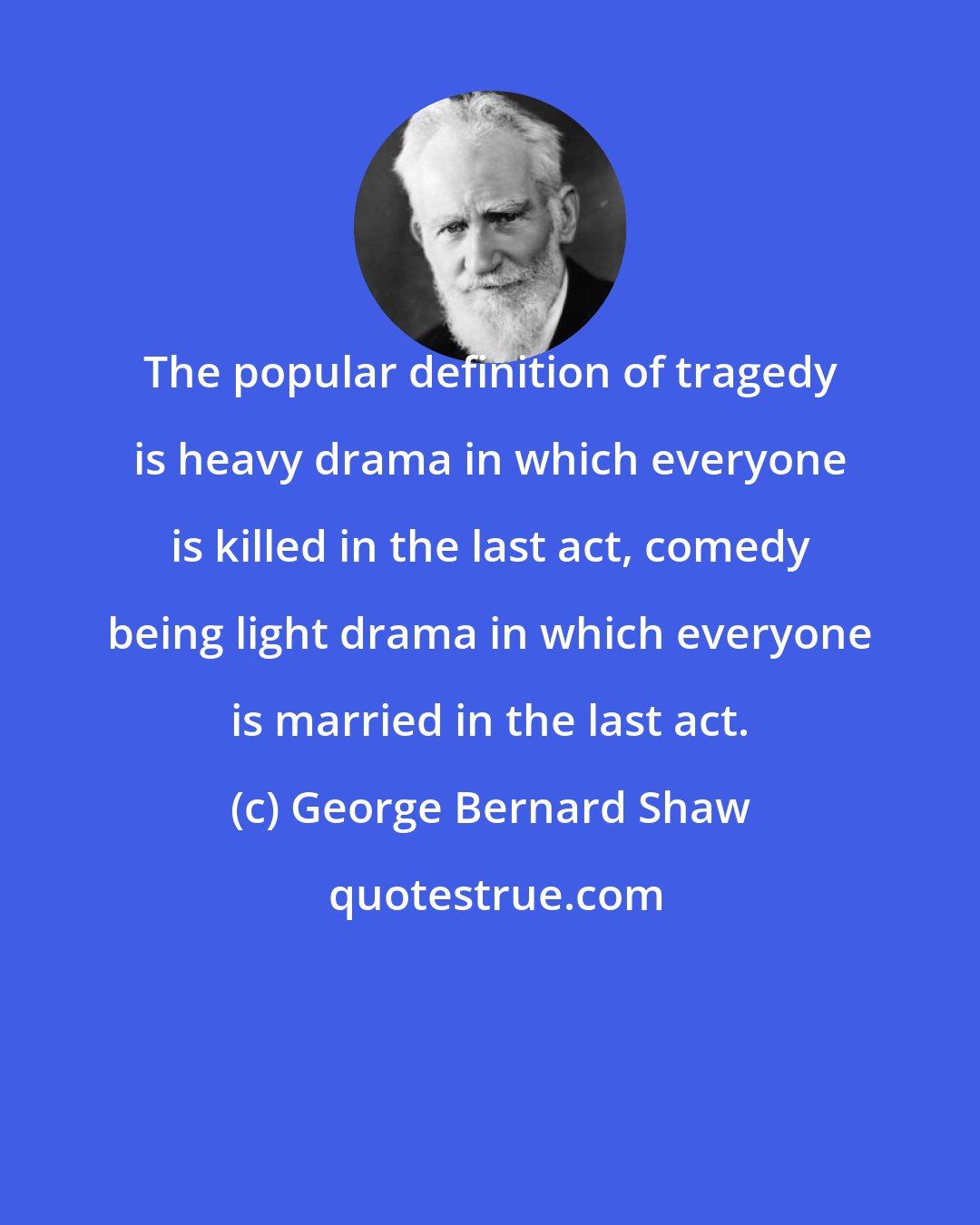 George Bernard Shaw: The popular definition of tragedy is heavy drama in which everyone is killed in the last act, comedy being light drama in which everyone is married in the last act.