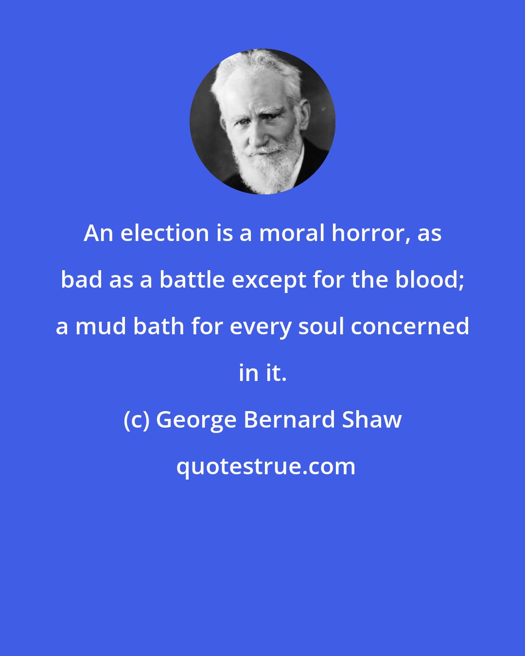 George Bernard Shaw: An election is a moral horror, as bad as a battle except for the blood; a mud bath for every soul concerned in it.