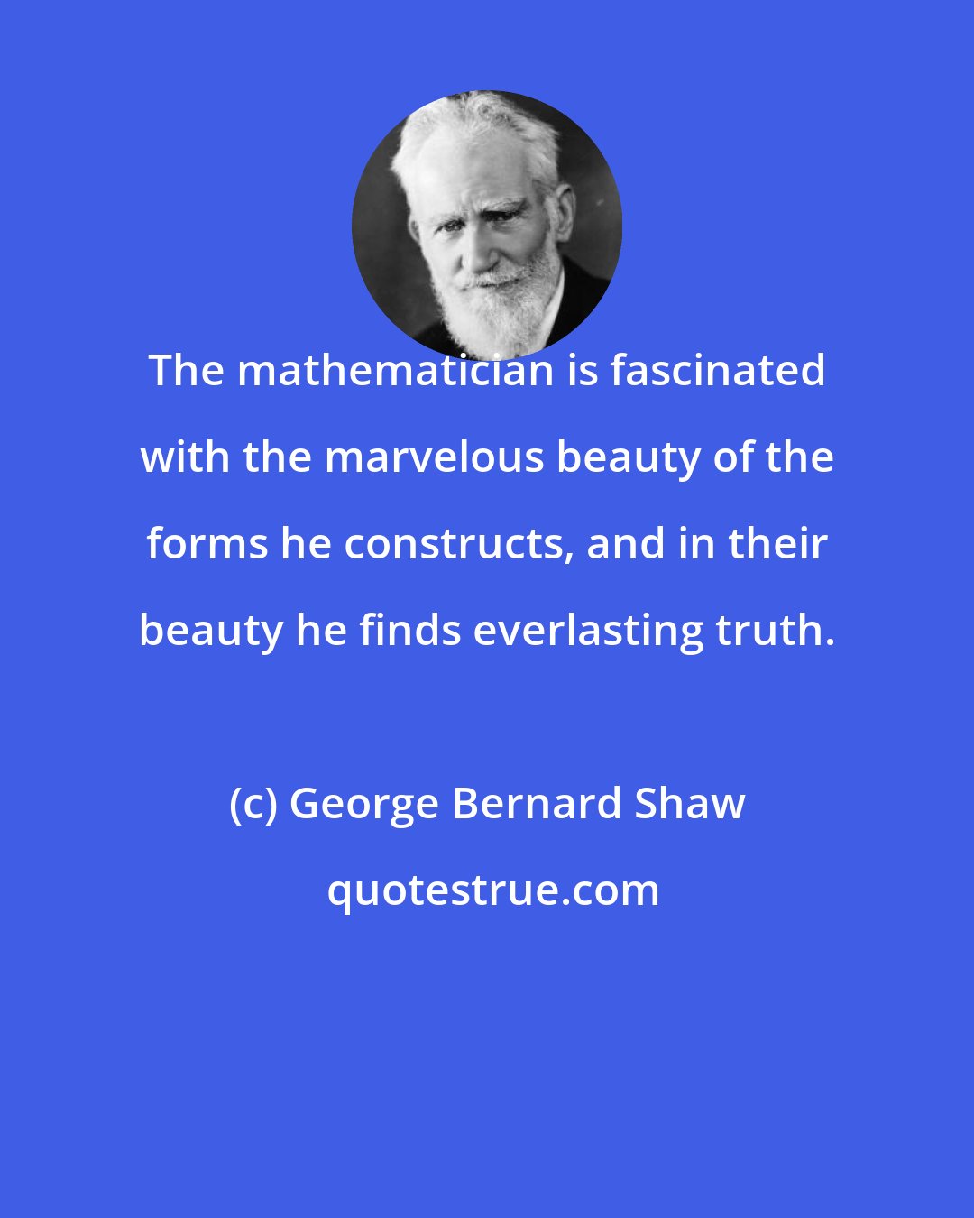 George Bernard Shaw: The mathematician is fascinated with the marvelous beauty of the forms he constructs, and in their beauty he finds everlasting truth.